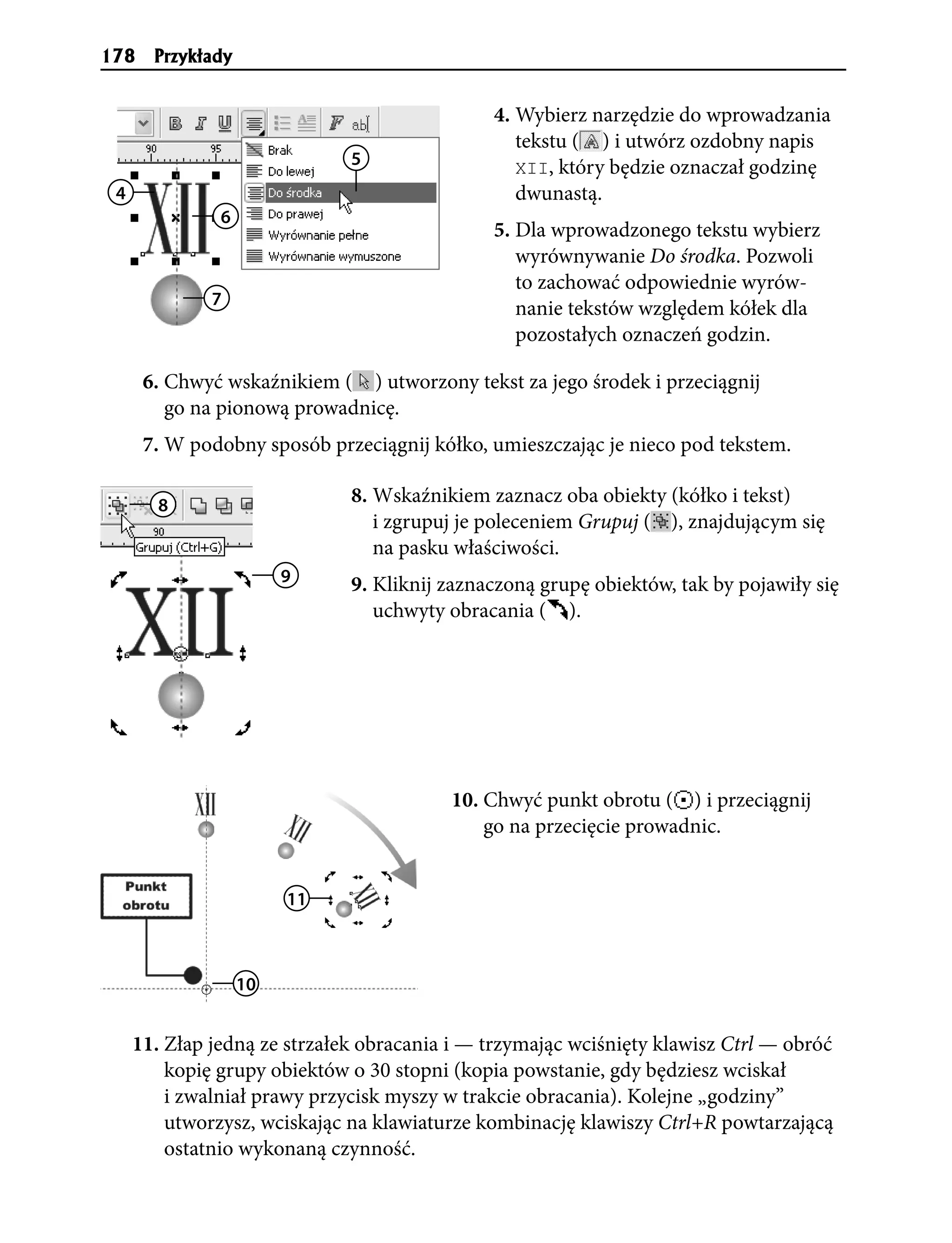 178    Przyk³ady


                                              4. Wybierz narzędzie do wprowadzania
                                                 tekstu ( ) i utwórz ozdobny napis
                              5                  XII, który będzie oznaczał godzinę
 4                                               dwunastą.
               6
                                              5. Dla wprowadzonego tekstu wybierz
                                                 wyrównywanie Do środka. Pozwoli
                                                 to zachować odpowiednie wyrów-
              7
                                                 nanie tekstów względem kółek dla
                                                 pozostałych oznaczeń godzin.

      6. Chwyć wskaźnikiem ( ) utworzony tekst za jego środek i przeciągnij
         go na pionową prowadnicę.
      7. W podobny sposób przeciągnij kółko, umieszczając je nieco pod tekstem.

       8                      8. Wskaźnikiem zaznacz oba obiekty (kółko i tekst)
                                 i zgrupuj je poleceniem Grupuj ( ), znajdującym się
                                 na pasku właściwości.
                        9     9. Kliknij zaznaczoną grupę obiektów, tak by pojawiły się
                                 uchwyty obracania ( ).




                                         10. Chwyć punkt obrotu ( ) i przeciągnij
                                             go na przecięcie prowadnic.


                        11



                   10


     11. Złap jedną ze strzałek obracania i — trzymając wciśnięty klawisz Ctrl — obróć
         kopię grupy obiektów o 30 stopni (kopia powstanie, gdy będziesz wciskał
         i zwalniał prawy przycisk myszy w trakcie obracania). Kolejne „godziny”
         utworzysz, wciskając na klawiaturze kombinację klawiszy Ctrl+R powtarzającą
         ostatnio wykonaną czynność.
 