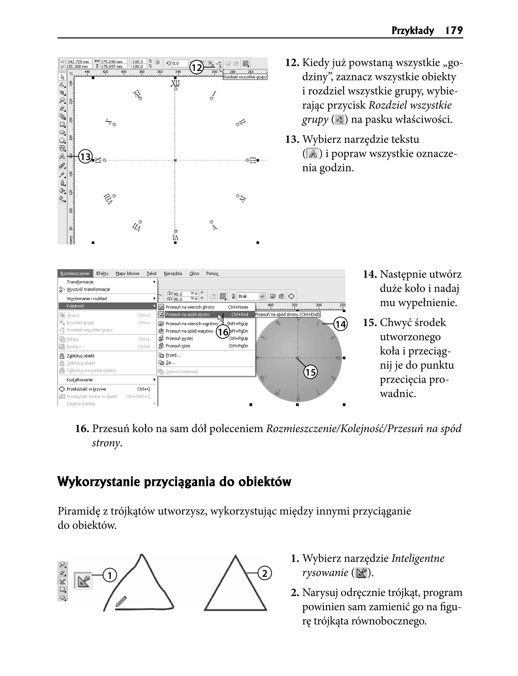 Przyk³ady   179


                           12                 12. Kiedy już powstaną wszystkie „go-
                                                  dziny”, zaznacz wszystkie obiekty
                                                  i rozdziel wszystkie grupy, wybie-
                                                  rając przycisk Rozdziel wszystkie
                                                  grupy ( ) na pasku właściwości.
                                              13. Wybierz narzędzie tekstu
    13                                            ( ) i popraw wszystkie oznacze-
                                                  nia godzin.




                                                              14. Następnie utwórz
                                                                  duże koło i nadaj
                                                                  mu wypełnienie.
                                                        14    15. Chwyć środek
                                16                                utworzonego
                                                                  koła i przeciąg-
                                                                  nij je do punktu
                                                  15
                                                                  przecięcia pro-
                                                                  wadnic.

   16. Przesuń koło na sam dół poleceniem Rozmieszczenie/Kolejność/Przesuń na spód
       strony.


Wykorzystanie przyci¹gania do obiektów

Piramidę z trójkątów utworzysz, wykorzystując między innymi przyciąganie
do obiektów.

                                               1. Wybierz narzędzie Inteligentne
          1                              2        rysowanie ( ).
                                               2. Narysuj odręcznie trójkąt, program
                                                  powinien sam zamienić go na figu-
                                                  rę trójkąta równobocznego.
 