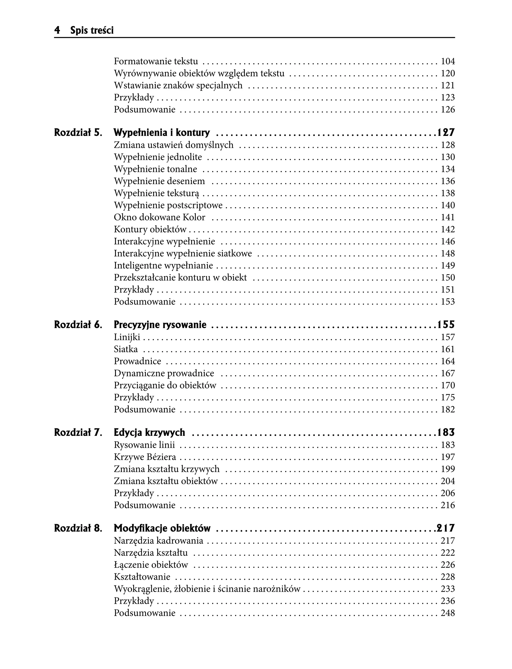 4   Spis treści


                  Formatowanie tekstu . . . . . . . . . . . . . . . . . . . . . . . . . . . . . . . . . . . . . . . . . . . . . . . . . . . . 104
                  Wyrównywanie obiektów względem tekstu . . . . . . . . . . . . . . . . . . . . . . . . . . . . . . . . . 120
                  Wstawianie znaków specjalnych . . . . . . . . . . . . . . . . . . . . . . . . . . . . . . . . . . . . . . . . . . 121
                  Przykłady . . . . . . . . . . . . . . . . . . . . . . . . . . . . . . . . . . . . . . . . . . . . . . . . . . . . . . . . . . . . . . 123
                  Podsumowanie . . . . . . . . . . . . . . . . . . . . . . . . . . . . . . . . . . . . . . . . . . . . . . . . . . . . . . . . . 126

Rozdzia³ 5.       Wype³nienia i kontury . . . . . . . . . . . . . . . . . . . . . . . . . . . . . . . . . . . . . . . . . . . . . .127
                  Zmiana ustawień domyślnych . . . . . . . . . . . . . . . . . . . . . . . . . . . . . . . . . . . . . . . . . . . . 128
                  Wypełnienie jednolite . . . . . . . . . . . . . . . . . . . . . . . . . . . . . . . . . . . . . . . . . . . . . . . . . . . 130
                  Wypełnienie tonalne . . . . . . . . . . . . . . . . . . . . . . . . . . . . . . . . . . . . . . . . . . . . . . . . . . . . 134
                  Wypełnienie deseniem . . . . . . . . . . . . . . . . . . . . . . . . . . . . . . . . . . . . . . . . . . . . . . . . . . 136
                  Wypełnienie teksturą . . . . . . . . . . . . . . . . . . . . . . . . . . . . . . . . . . . . . . . . . . . . . . . . . . . . 138
                  Wypełnienie postscriptowe . . . . . . . . . . . . . . . . . . . . . . . . . . . . . . . . . . . . . . . . . . . . . . . 140
                  Okno dokowane Kolor . . . . . . . . . . . . . . . . . . . . . . . . . . . . . . . . . . . . . . . . . . . . . . . . . . 141
                  Kontury obiektów . . . . . . . . . . . . . . . . . . . . . . . . . . . . . . . . . . . . . . . . . . . . . . . . . . . . . . . 142
                  Interakcyjne wypełnienie . . . . . . . . . . . . . . . . . . . . . . . . . . . . . . . . . . . . . . . . . . . . . . . . 146
                  Interakcyjne wypełnienie siatkowe . . . . . . . . . . . . . . . . . . . . . . . . . . . . . . . . . . . . . . . . 148
                  Inteligentne wypełnianie . . . . . . . . . . . . . . . . . . . . . . . . . . . . . . . . . . . . . . . . . . . . . . . . . 149
                  Przekształcanie konturu w obiekt . . . . . . . . . . . . . . . . . . . . . . . . . . . . . . . . . . . . . . . . . 150
                  Przykłady . . . . . . . . . . . . . . . . . . . . . . . . . . . . . . . . . . . . . . . . . . . . . . . . . . . . . . . . . . . . . . 151
                  Podsumowanie . . . . . . . . . . . . . . . . . . . . . . . . . . . . . . . . . . . . . . . . . . . . . . . . . . . . . . . . . 153

Rozdzia³ 6.       Precyzyjne rysowanie . . . . . . . . . . . . . . . . . . . . . . . . . . . . . . . . . . . . . . . . . . . . . . .155
                  Linijki . . . . . . . . . . . . . . . . . . . . . . . . . . . . . . . . . . . . . . . . . . . . . . . . . . . . . . . . . . . . . . . . . 157
                  Siatka . . . . . . . . . . . . . . . . . . . . . . . . . . . . . . . . . . . . . . . . . . . . . . . . . . . . . . . . . . . . . . . . . 161
                  Prowadnice . . . . . . . . . . . . . . . . . . . . . . . . . . . . . . . . . . . . . . . . . . . . . . . . . . . . . . . . . . . . 164
                  Dynamiczne prowadnice . . . . . . . . . . . . . . . . . . . . . . . . . . . . . . . . . . . . . . . . . . . . . . . . 167
                  Przyciąganie do obiektów . . . . . . . . . . . . . . . . . . . . . . . . . . . . . . . . . . . . . . . . . . . . . . . . 170
                  Przykłady . . . . . . . . . . . . . . . . . . . . . . . . . . . . . . . . . . . . . . . . . . . . . . . . . . . . . . . . . . . . . . 175
                  Podsumowanie . . . . . . . . . . . . . . . . . . . . . . . . . . . . . . . . . . . . . . . . . . . . . . . . . . . . . . . . . 182

Rozdzia³ 7.       Edycja krzywych . . . . . . . . . . . . . . . . . . . . . . . . . . . . . . . . . . . . . . . . . . . . . . . . . . .183
                  Rysowanie linii . . . . . . . . . . . . . . . . . . . . . . . . . . . . . . . . . . . . . . . . . . . . . . . . . . . . . . . . . 183
                  Krzywe Béziera . . . . . . . . . . . . . . . . . . . . . . . . . . . . . . . . . . . . . . . . . . . . . . . . . . . . . . . . . 197
                  Zmiana kształtu krzywych . . . . . . . . . . . . . . . . . . . . . . . . . . . . . . . . . . . . . . . . . . . . . . . 199
                  Zmiana kształtu obiektów . . . . . . . . . . . . . . . . . . . . . . . . . . . . . . . . . . . . . . . . . . . . . . . . 204
                  Przykłady . . . . . . . . . . . . . . . . . . . . . . . . . . . . . . . . . . . . . . . . . . . . . . . . . . . . . . . . . . . . . . 206
                  Podsumowanie . . . . . . . . . . . . . . . . . . . . . . . . . . . . . . . . . . . . . . . . . . . . . . . . . . . . . . . . . 216

Rozdzia³ 8.       Modyﬁkacje obiektów . . . . . . . . . . . . . . . . . . . . . . . . . . . . . . . . . . . . . . . . . . . . . .217
                  Narzędzia kadrowania . . . . . . . . . . . . . . . . . . . . . . . . . . . . . . . . . . . . . . . . . . . . . . . . . . . 217
                  Narzędzia kształtu . . . . . . . . . . . . . . . . . . . . . . . . . . . . . . . . . . . . . . . . . . . . . . . . . . . . . . 222
                  Łączenie obiektów . . . . . . . . . . . . . . . . . . . . . . . . . . . . . . . . . . . . . . . . . . . . . . . . . . . . . . 226
                  Kształtowanie . . . . . . . . . . . . . . . . . . . . . . . . . . . . . . . . . . . . . . . . . . . . . . . . . . . . . . . . . . 228
                  Wyokrąglenie, żłobienie i ścinanie narożników . . . . . . . . . . . . . . . . . . . . . . . . . . . . . . 233
                  Przykłady . . . . . . . . . . . . . . . . . . . . . . . . . . . . . . . . . . . . . . . . . . . . . . . . . . . . . . . . . . . . . . 236
                  Podsumowanie . . . . . . . . . . . . . . . . . . . . . . . . . . . . . . . . . . . . . . . . . . . . . . . . . . . . . . . . . 248
 