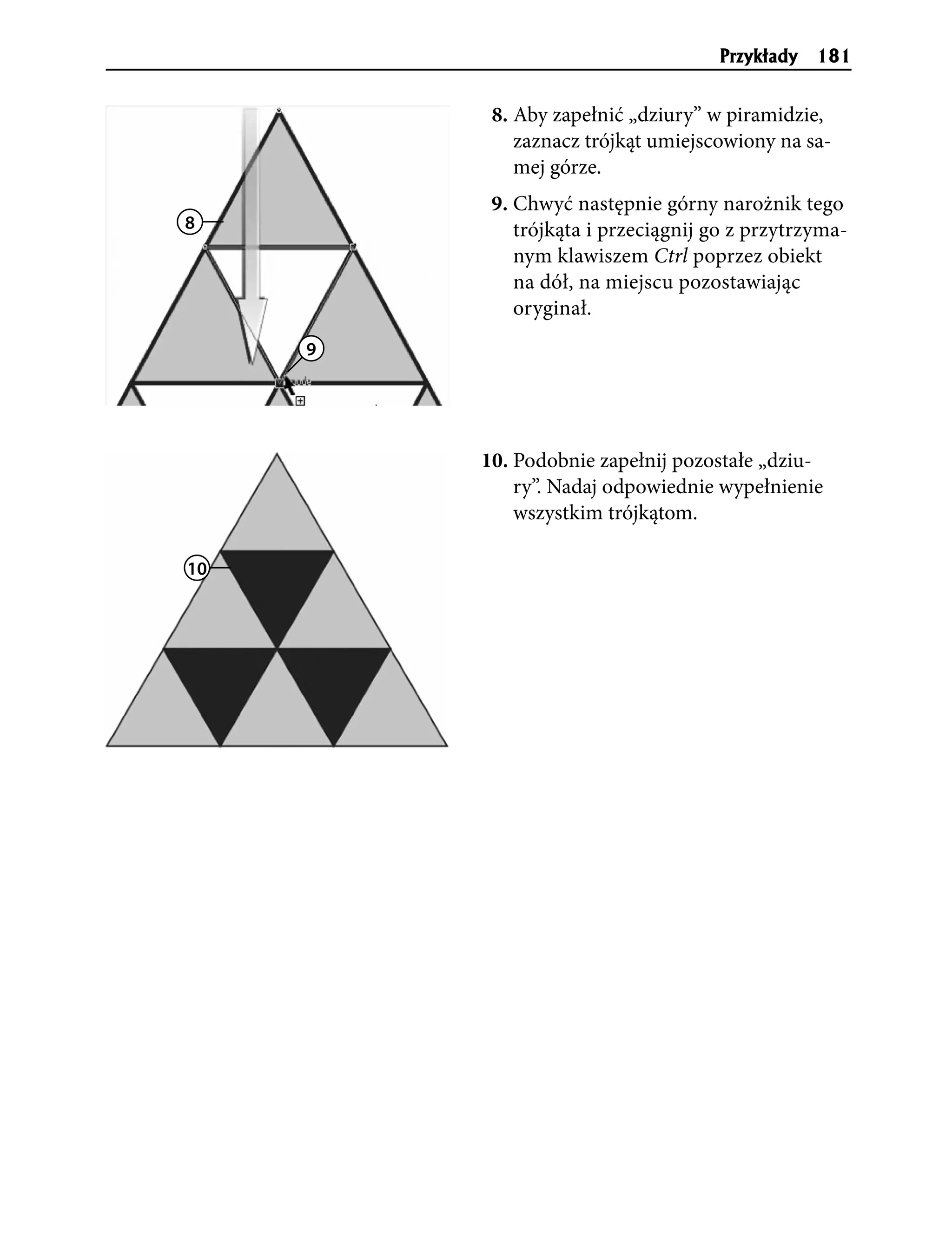 Przyk³ady   181


          8. Aby zapełnić „dziury” w piramidzie,
             zaznacz trójkąt umiejscowiony na sa-
             mej górze.
          9. Chwyć następnie górny narożnik tego
8            trójkąta i przeciągnij go z przytrzyma-
             nym klawiszem Ctrl poprzez obiekt
             na dół, na miejscu pozostawiając
             oryginał.
     9




         10. Podobnie zapełnij pozostałe „dziu-
             ry”. Nadaj odpowiednie wypełnienie
             wszystkim trójkątom.

10
 