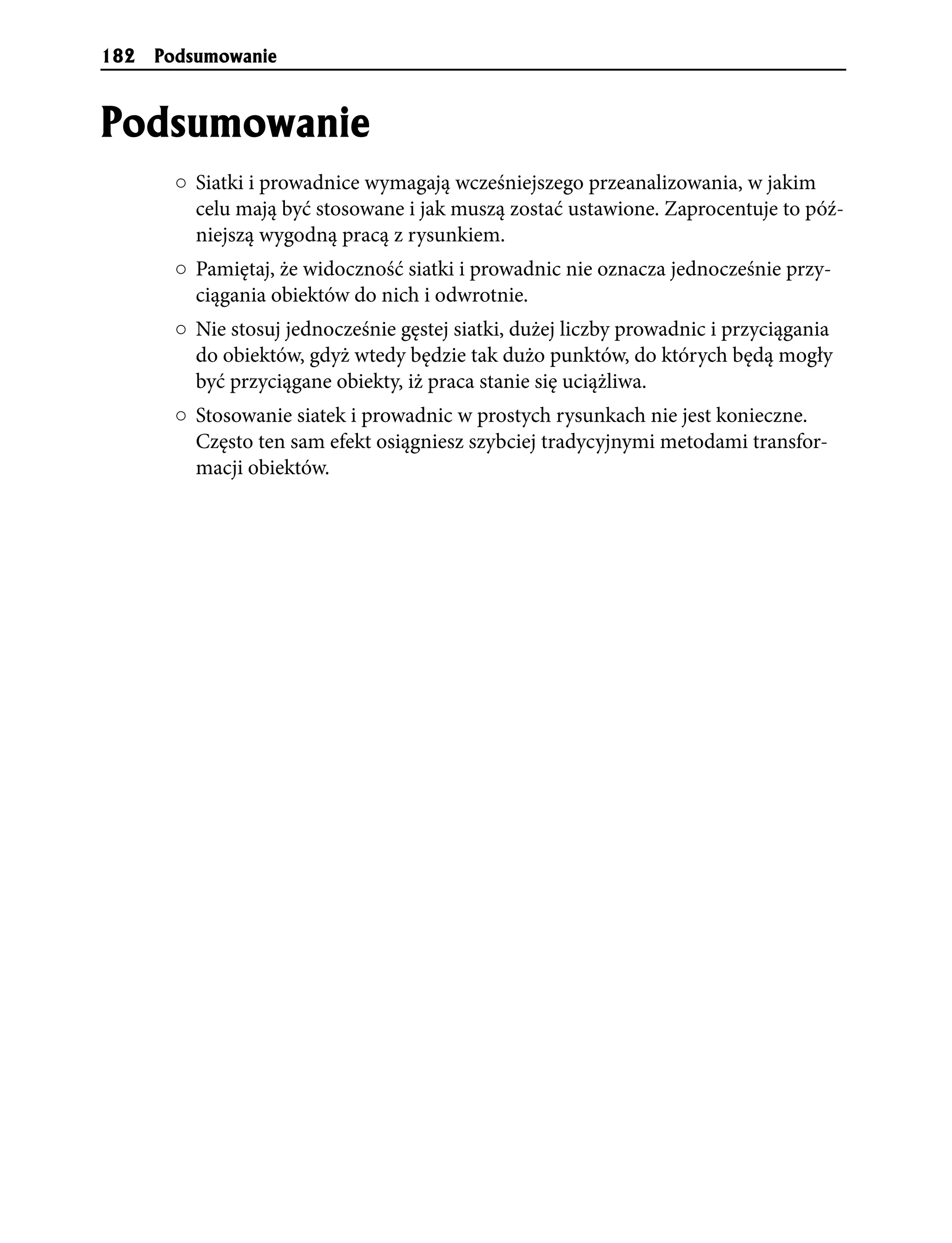 182   Podsumowanie


Podsumowanie
       ○ Siatki i prowadnice wymagają wcześniejszego przeanalizowania, w jakim
         celu mają być stosowane i jak muszą zostać ustawione. Zaprocentuje to póź-
         niejszą wygodną pracą z rysunkiem.
       ○ Pamiętaj, że widoczność siatki i prowadnic nie oznacza jednocześnie przy-
         ciągania obiektów do nich i odwrotnie.
       ○ Nie stosuj jednocześnie gęstej siatki, dużej liczby prowadnic i przyciągania
         do obiektów, gdyż wtedy będzie tak dużo punktów, do których będą mogły
         być przyciągane obiekty, iż praca stanie się uciążliwa.
       ○ Stosowanie siatek i prowadnic w prostych rysunkach nie jest konieczne.
         Często ten sam efekt osiągniesz szybciej tradycyjnymi metodami transfor-
         macji obiektów.
 