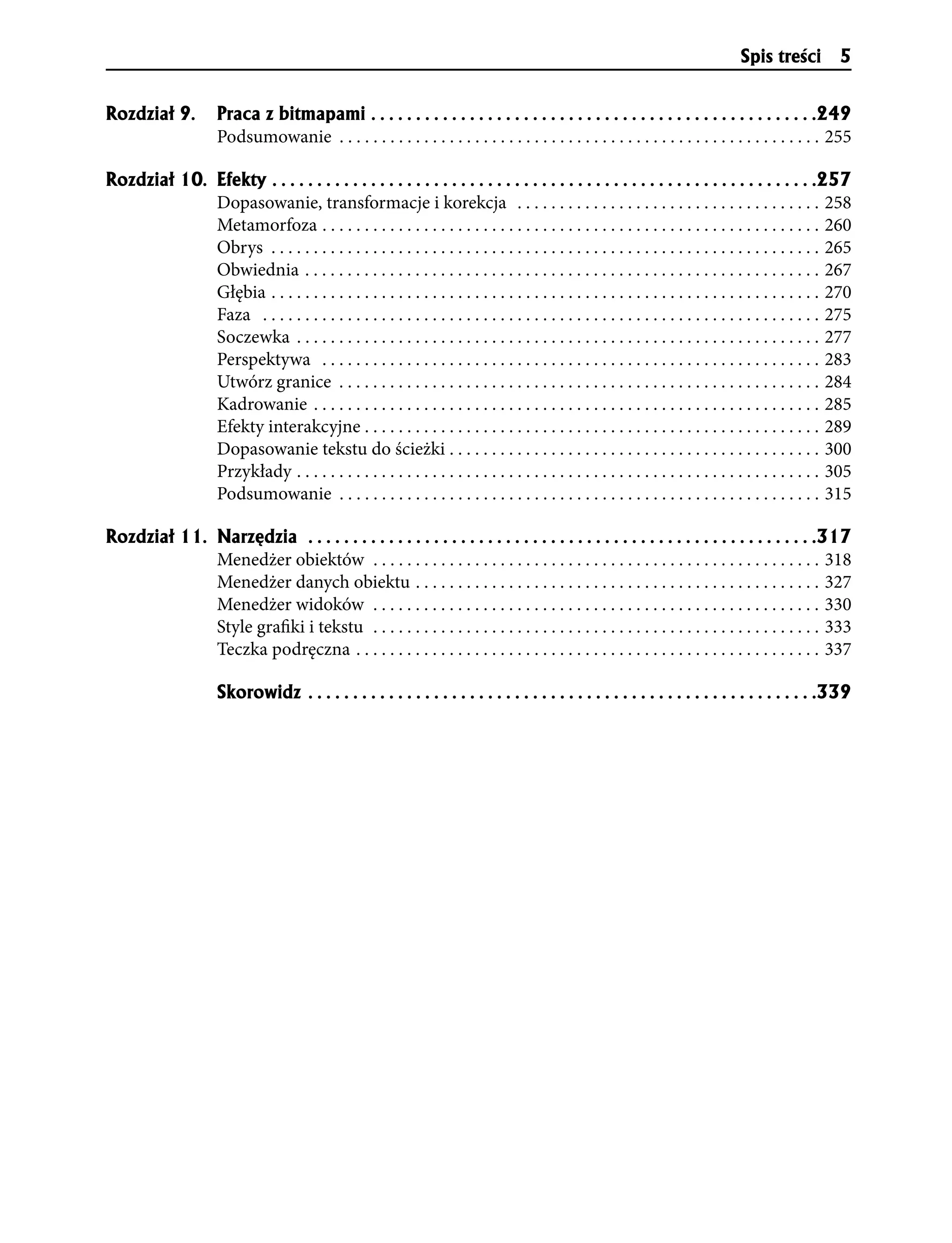 Spis treści 5


Rozdzia³ 9.           Praca z bitmapami . . . . . . . . . . . . . . . . . . . . . . . . . . . . . . . . . . . . . . . . . . . . . . . . . .249
                      Podsumowanie . . . . . . . . . . . . . . . . . . . . . . . . . . . . . . . . . . . . . . . . . . . . . . . . . . . . . . . . . 255

Rozdzia³ 10. Efekty . . . . . . . . . . . . . . . . . . . . . . . . . . . . . . . . . . . . . . . . . . . . . . . . . . . . . . . . . . . . .257
             Dopasowanie, transformacje i korekcja . . . . . . . . . . . . . . . . . . . . . . . . . . . . . . . . . . . . 258
             Metamorfoza . . . . . . . . . . . . . . . . . . . . . . . . . . . . . . . . . . . . . . . . . . . . . . . . . . . . . . . . . . . 260
             Obrys . . . . . . . . . . . . . . . . . . . . . . . . . . . . . . . . . . . . . . . . . . . . . . . . . . . . . . . . . . . . . . . . . 265
             Obwiednia . . . . . . . . . . . . . . . . . . . . . . . . . . . . . . . . . . . . . . . . . . . . . . . . . . . . . . . . . . . . . 267
             Głębia . . . . . . . . . . . . . . . . . . . . . . . . . . . . . . . . . . . . . . . . . . . . . . . . . . . . . . . . . . . . . . . . . 270
             Faza . . . . . . . . . . . . . . . . . . . . . . . . . . . . . . . . . . . . . . . . . . . . . . . . . . . . . . . . . . . . . . . . . . 275
             Soczewka . . . . . . . . . . . . . . . . . . . . . . . . . . . . . . . . . . . . . . . . . . . . . . . . . . . . . . . . . . . . . . 277
             Perspektywa . . . . . . . . . . . . . . . . . . . . . . . . . . . . . . . . . . . . . . . . . . . . . . . . . . . . . . . . . . . 283
             Utwórz granice . . . . . . . . . . . . . . . . . . . . . . . . . . . . . . . . . . . . . . . . . . . . . . . . . . . . . . . . . 284
             Kadrowanie . . . . . . . . . . . . . . . . . . . . . . . . . . . . . . . . . . . . . . . . . . . . . . . . . . . . . . . . . . . . 285
             Efekty interakcyjne . . . . . . . . . . . . . . . . . . . . . . . . . . . . . . . . . . . . . . . . . . . . . . . . . . . . . . 289
             Dopasowanie tekstu do ścieżki . . . . . . . . . . . . . . . . . . . . . . . . . . . . . . . . . . . . . . . . . . . . 300
             Przykłady . . . . . . . . . . . . . . . . . . . . . . . . . . . . . . . . . . . . . . . . . . . . . . . . . . . . . . . . . . . . . . 305
             Podsumowanie . . . . . . . . . . . . . . . . . . . . . . . . . . . . . . . . . . . . . . . . . . . . . . . . . . . . . . . . . 315

Rozdzia³ 11. Narzêdzia . . . . . . . . . . . . . . . . . . . . . . . . . . . . . . . . . . . . . . . . . . . . . . . . . . . . . . . . .317
             Menedżer obiektów . . . . . . . . . . . . . . . . . . . . . . . . . . . . . . . . . . . . . . . . . . . . . . . . . . . . . 318
             Menedżer danych obiektu . . . . . . . . . . . . . . . . . . . . . . . . . . . . . . . . . . . . . . . . . . . . . . . . 327
             Menedżer widoków . . . . . . . . . . . . . . . . . . . . . . . . . . . . . . . . . . . . . . . . . . . . . . . . . . . . . 330
             Style grafiki i tekstu . . . . . . . . . . . . . . . . . . . . . . . . . . . . . . . . . . . . . . . . . . . . . . . . . . . . . 333
             Teczka podręczna . . . . . . . . . . . . . . . . . . . . . . . . . . . . . . . . . . . . . . . . . . . . . . . . . . . . . . . 337

                      Skorowidz . . . . . . . . . . . . . . . . . . . . . . . . . . . . . . . . . . . . . . . . . . . . . . . . . . . . . . . . .339
 