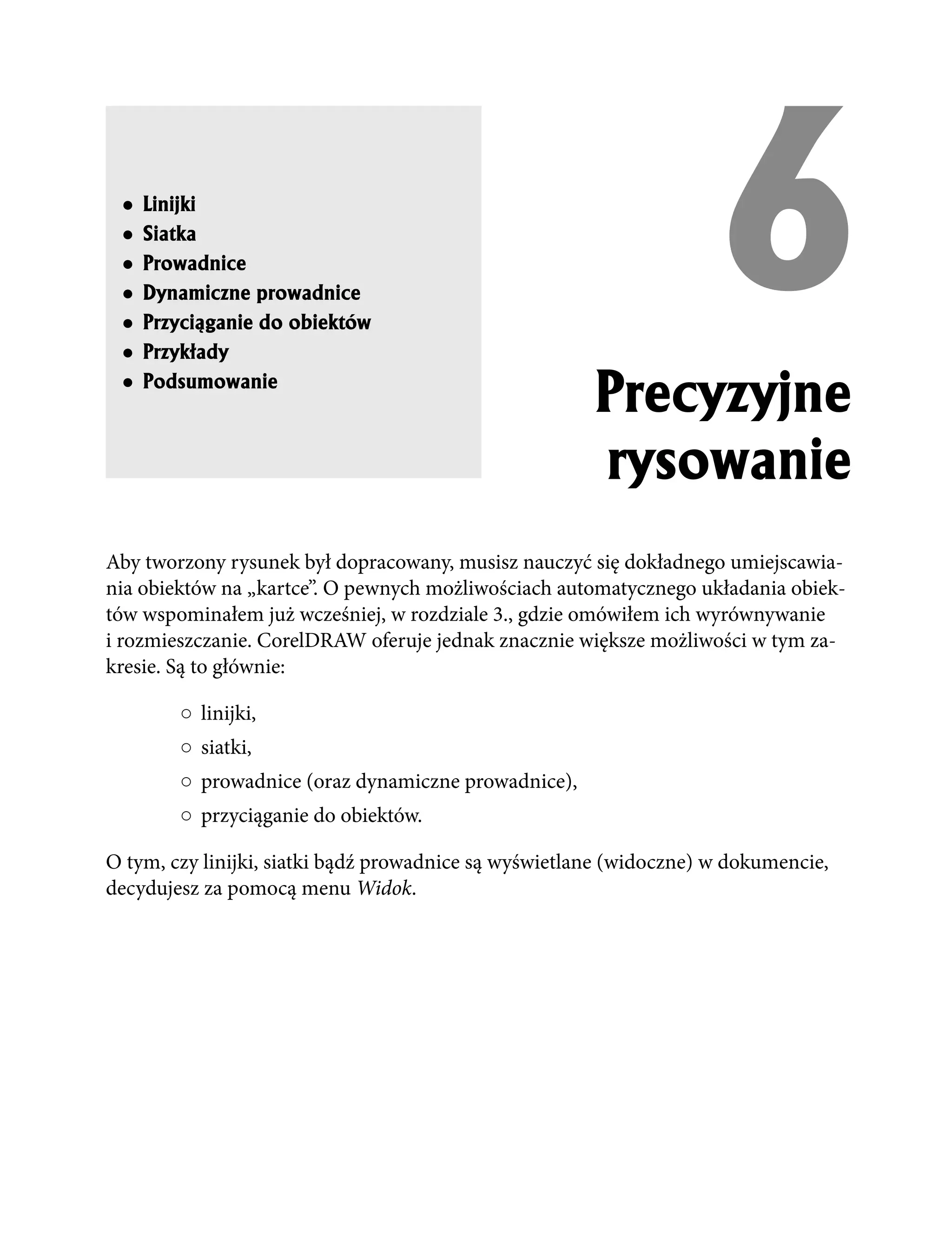 ●
 ●
 ●
 ●
 ●
 ●
     Linijki
     Siatka
     Prowadnice
     Dynamiczne prowadnice
     Przyci¹ganie do obiektów
     Przyk³ady
                                                                    6
 ●   Podsumowanie
                                                       Precyzyjne
                                                       rysowanie
Aby tworzony rysunek był dopracowany, musisz nauczyć się dokładnego umiejscawia-
nia obiektów na „kartce”. O pewnych możliwościach automatycznego układania obiek-
tów wspominałem już wcześniej, w rozdziale 3., gdzie omówiłem ich wyrównywanie
i rozmieszczanie. CorelDRAW oferuje jednak znacznie większe możliwości w tym za-
kresie. Są to głównie:

        ○ linijki,
        ○ siatki,
        ○ prowadnice (oraz dynamiczne prowadnice),
        ○ przyciąganie do obiektów.

O tym, czy linijki, siatki bądź prowadnice są wyświetlane (widoczne) w dokumencie,
decydujesz za pomocą menu Widok.
 