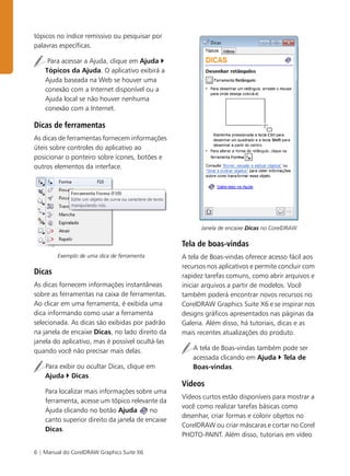 6 | Manual do CorelDRAW Graphics Suite X6
tópicos no índice remissivo ou pesquisar por
palavras específicas.
Para acessar a Ajuda, clique em Ajuda `
Tópicos da Ajuda. O aplicativo exibirá a
Ajuda baseada na Web se houver uma
conexão com a Internet disponível ou a
Ajuda local se não houver nenhuma
conexão com a Internet.
Dicas de ferramentas
As dicas de ferramentas fornecem informações
úteis sobre controles do aplicativo ao
posicionar o ponteiro sobre ícones, botões e
outros elementos da interface.
Exemplo de uma dica de ferramenta
Dicas
As dicas fornecem informações instantâneas
sobre as ferramentas na caixa de ferramentas.
Ao clicar em uma ferramenta, é exibida uma
dica informando como usar a ferramenta
selecionada. As dicas são exibidas por padrão
na janela de encaixe Dicas, no lado direito da
janela do aplicativo, mas é possível ocultá-las
quando você não precisar mais delas.
Para exibir ou ocultar Dicas, clique em
Ajuda ` Dicas.
Para localizar mais informações sobre uma
ferramenta, acesse um tópico relevante da
Ajuda clicando no botão Ajuda no
canto superior direito da janela de encaixe
Dicas.
Janela de encaixe Dicas no CorelDRAW
Tela de boas-vindas
A tela de Boas-vindas oferece acesso fácil aos
recursos nos aplicativos e permite concluir com
rapidez tarefas comuns, como abrir arquivos e
iniciar arquivos a partir de modelos. Você
também poderá encontrar novos recursos no
CorelDRAW Graphics Suite X6 e se inspirar nos
designs gráficos apresentados nas páginas da
Galeria. Além disso, há tutoriais, dicas e as
mais recentes atualizações do produto.
A tela de Boas-vindas também pode ser
acessada clicando em Ajuda ` Tela de
Boas-vindas.
Vídeos
Vídeos curtos estão disponíveis para mostrar a
você como realizar tarefas básicas como
desenhar, criar formas e colorir objetos no
CorelDRAW ou criar máscaras e cortar no Corel
PHOTO-PAINT. Além disso, tutoriais em vídeo
 
