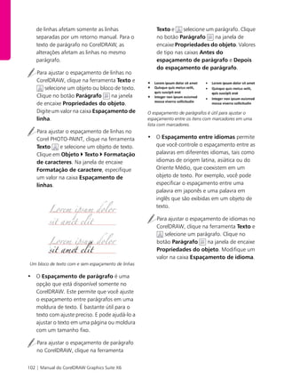 102 | Manual do CorelDRAW Graphics Suite X6
de linhas afetam somente as linhas
separadas por um retorno manual. Para o
texto de parágrafo no CorelDRAW, as
alterações afetam as linhas no mesmo
parágrafo.
Para ajustar o espaçamento de linhas no
CorelDRAW, clique na ferramenta Texto e
selecione um objeto ou bloco de texto.
Clique no botão Parágrafo na janela
de encaixe Propriedades do objeto.
Digite um valor na caixa Espaçamento de
linha.
Para ajustar o espaçamento de linhas no
Corel PHOTO-PAINT, clique na ferramenta
Texto e selecione um objeto de texto.
Clique em Objeto ` Texto ` Formatação
de caracteres. Na janela de encaixe
Formatação de caractere, especifique
um valor na caixa Espaçamento de
linhas.
Um bloco de texto com e sem espaçamento de linhas
• O Espaçamento de parágrafo é uma
opção que está disponível somente no
CorelDRAW. Este permite que você ajuste
o espaçamento entre parágrafos em uma
moldura de texto. É bastante útil para o
texto com ajuste preciso. E pode ajudá-lo a
ajustar o texto em uma página ou moldura
com um tamanho fixo.
Para ajustar o espaçamento de parágrafo
no CorelDRAW, clique na ferramenta
Texto e selecione um parágrafo. Clique
no botão Parágrafo na janela de
encaixe Propriedades do objeto. Valores
de tipo nas caixas Antes do
espaçamento de parágrafo e Depois
do espaçamento de parágrafo.
O espaçamento de parágrafos é útil para ajustar o
espaçamento entre os itens com marcadores em uma
lista com marcadores.
• O Espaçamento entre idiomas permite
que você controle o espaçamento entre as
palavras em diferentes idiomas, tais como
idiomas de origem latina, asiática ou do
Oriente Médio, que coexistem em um
objeto de texto. Por exemplo, você pode
especificar o espaçamento entre uma
palavra em japonês e uma palavra em
inglês que são exibidas em um objeto de
texto.
Para ajustar o espaçamento de idiomas no
CorelDRAW, clique na ferramenta Texto e
selecione um parágrafo. Clique no
botão Parágrafo na janela de encaixe
Propriedades do objeto. Modifique um
valor na caixa Espaçamento de idioma.
 