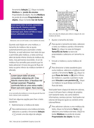106 | Manual do CorelDRAW Graphics Suite X6
ferramenta Seleção . Clique no botão
Moldura na janela de encaixe
Propriedades do objeto. Na área Moldura
da janela de encaixe Propriedades do
objeto, clique no botão Cor de fundo.
Adicionar uma cor de fundo a uma moldura do texto
Quando você digita em uma moldura, o
tamanho da moldura não se ajusta
automaticamente para acomodar o texto.
Portanto, se você adicionar mais texto do que
o permitido pela moldura, o texto continua
além da borda inferior direita da moldura do
texto, mas permanece escondido. A cor da
moldura fica vermelha para avisá-lo que há
texto adicional. O ícone da guia de fluxo de
texto na parte inferior da moldura também é
alterado.
A cor vermelha da moldura e o ícone da guia de fluxo do
texto indicam texto excedente.
Você tem algumas opções para fixar o texto
excedente:
• Redimensionar a moldura do texto
Para redimensionar uma moldura de texto,
selecione-a usando a ferramenta Seleção
e arraste uma das alças da seleção.
Usar uma alça de seleção para alterar a largura de uma
moldura do texto.
• Ajustar o tamanho do texto
Para ajustar o tamanho do texto, selecione
o texto na moldura usando a ferramenta
Texto , clique na caixa de listagem
Tamanho da fonte na barra de
propriedades e selecione um tamanho na
lista.
• Vincule a moldura a outra moldura de
texto
Para direcionar o texto excedente para
outra moldura, selecione a moldura inicial
usando a ferramenta Texto , clique na
guia Fluxo de texto na parte inferior
da moldura e, quando o ponteiro muda
para Vincular a um ponteiro , clique
na moldura na qual deseja continuar o
fluxo de texto.
Você pode fazer o layout do texto em colunas,
o que é útil para fazer o design de projetos
com bastante texto, tais como boletins
informativos, revistas e jornais. Você pode criar
colunas de larguras iguais ou variáveis entre
colunas/fileiras.
Para adicionar colunas a uma moldura do
texto, clique na ferramenta Texto e
selecione uma moldura de texto. Clique no
botão Moldura na janela de encaixe
Propriedades do objeto. Na área
 