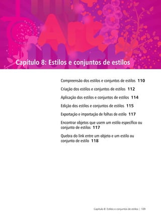Capítulo 8: Estilos e conjuntos de estilos | 109
Capítulo 8: Estilos e conjuntos de estilos
Compreensão dos estilos e conjuntos de estilos 110
Criação dos estilos e conjuntos de estilos 112
Aplicação dos estilos e conjuntos de estilos 114
Edição dos estilos e conjuntos de estilos 115
Exportação e importação de folhas de estilo 117
Encontrar objetos que usem um estilo específico ou
conjunto de estilos 117
Quebra do link entre um objeto e um estilo ou
conjunto de estilo 118
 