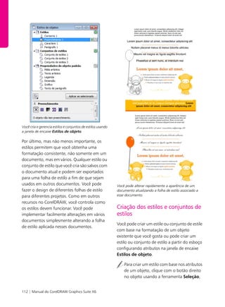 112 | Manual do CorelDRAW Graphics Suite X6
Você cria e gerencia estilos e conjuntos de estilos usando
a janela de encaixe Estilos de objeto.
Por último, mas não menos importante, os
estilos permitem que você obtenha uma
formatação consistente, não somente em um
documento, mas em vários. Qualquer estilo ou
conjunto de estilo que você cria são salvos com
o documento atual e podem ser exportados
para uma folha de estilo a fim de que sejam
usados em outros documentos. Você pode
fazer o design de diferentes folhas de estilo
para diferentes projetos. Como em outros
recursos no CorelDRAW, você controla como
os estilos devem funcionar. Você pode
implementar facilmente alterações em vários
documentos simplesmente alterando a folha
de estilo aplicada nesses documentos.
Você pode alterar rapidamente a aparência de um
documento atualizando a folha de estilo associado a
esse documento.
Criação dos estilos e conjuntos de
estilos
Você pode criar um estile ou conjunto de estile
com base na formatação de um objeto
existente que você gosta ou pode criar um
estilo ou conjunto de estilo a partir do esboço
configurando atributos na janela de encaixe
Estilos de objeto.
Para criar um estilo com base nos atributos
de um objeto, clique com o botão direito
no objeto usando a ferramenta Seleção,
 