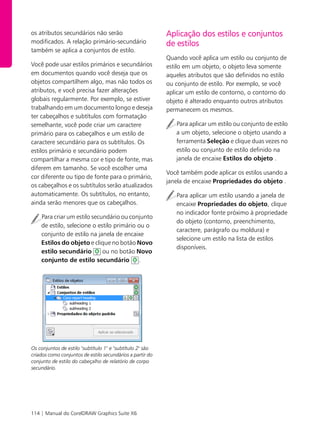 114 | Manual do CorelDRAW Graphics Suite X6
os atributos secundários não serão
modificados. A relação primário-secundário
também se aplica a conjuntos de estilo.
Você pode usar estilos primários e secundários
em documentos quando você deseja que os
objetos compartilhem algo, mas não todos os
atributos, e você precisa fazer alterações
globais regularmente. Por exemplo, se estiver
trabalhando em um documento longo e deseja
ter cabeçalhos e subtítulos com formatação
semelhante, você pode criar um caractere
primário para os cabeçalhos e um estilo de
caractere secundário para os subtítulos. Os
estilos primário e secundário podem
compartilhar a mesma cor e tipo de fonte, mas
diferem em tamanho. Se você escolher uma
cor diferente ou tipo de fonte para o primário,
os cabeçalhos e os subtítulos serão atualizados
automaticamente. Os subtítulos, no entanto,
ainda serão menores que os cabeçalhos.
Para criar um estilo secundário ou conjunto
de estilo, selecione o estilo primário ou o
conjunto de estilo na janela de encaixe
Estilos do objeto e clique no botão Novo
estilo secundário ou no botão Novo
conjunto de estilo secundário .
Os conjuntos de estilo "subtítulo 1" e "subtítulo 2" são
criados como conjuntos de estilo secundários a partir do
conjunto de estilo do cabeçalho de relatório de corpo
secundário.
Aplicação dos estilos e conjuntos
de estilos
Quando você aplica um estilo ou conjunto de
estilo em um objeto, o objeto leva somente
aqueles atributos que são definidos no estilo
ou conjunto de estilo. Por exemplo, se você
aplicar um estilo de contorno, o contorno do
objeto é alterado enquanto outros atributos
permanecem os mesmos.
Para aplicar um estilo ou conjunto de estilo
a um objeto, selecione o objeto usando a
ferramenta Seleção e clique duas vezes no
estilo ou conjunto de estilo definido na
janela de encaixe Estilos do objeto .
Você também pode aplicar os estilos usando a
janela de encaixe Propriedades do objeto .
Para aplicar um estilo usando a janela de
encaixe Propriedades do objeto, clique
no indicador fonte próximo à propriedade
do objeto (contorno, preenchimento,
caractere, parágrafo ou moldura) e
selecione um estilo na lista de estilos
disponíveis.
 