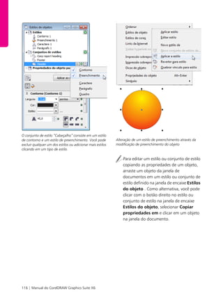 116 | Manual do CorelDRAW Graphics Suite X6
O conjunto de estilo “Cabeçalho” consiste em um estilo
de contorno e um estilo de preenchimento. Você pode
excluir qualquer um dos estilos ou adicionar mais estilos
clicando em um tipo de estilo.
t
Alteração de um estilo de preenchimento através da
modificação de preenchimento do objeto
Para editar um estilo ou conjunto de estilo
copiando as propriedades de um objeto,
arraste um objeto da janela de
documentos em um estilo ou conjunto de
estilo definido na janela de encaixe Estilos
do objeto . Como alternativa, você pode
clicar com o botão direito no estilo ou
conjunto de estilo na janela de encaixe
Estilos do objeto, selecionar Copiar
propriedades em e clicar em um objeto
na janela do documento.
 