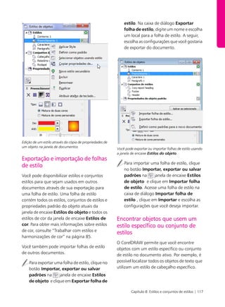 Capítulo 8: Estilos e conjuntos de estilos | 117
t
Edição de um estilo através da cópia de propriedades de
um objeto na janela de documentos
Exportação e importação de folhas
de estilo
Você pode disponibilizar estilos e conjuntos
estilos para que sejam usados em outros
documentos através de sua exportação para
uma folha de estilo. Uma folha de estilo
contém todos os estilos, conjuntos de estilos e
propriedades padrão do objeto atuais da
janela de encaixe Estilos do objeto e todos os
estilos de cor da janela de encaixe Estilos de
cor. Para obter mais informações sobre estilos
de cor, consulte “Trabalhar com estilos e
harmonizações de cor” na página 85.
Você também pode importar folhas de estilo
de outros documentos.
Para exportar uma folha de estilo, clique no
botão Importar, exportar ou salvar
padrões na janela de encaixe Estilos
de objeto e clique em Exportar folha de
estilo. Na caixa de diálogo Exportar
folha de estilo, digite um nome e escolha
um local para a folha de estilo. A seguir,
escolha as configurações que você gostaria
de exportar do documento.
Você pode exportar ou importar folhas de estilo usando
a janela de encaixe Estilos do objeto .
Para importar uma folha de estilo, clique
no botão Importar, exportar ou salvar
padrões na janela de encaixe Estilos
de objeto e clique em Importar folha
de estilo. Acesse uma folha de estilo na
caixa de diálogo Importar folha de
estilo , clique em Importar e escolha as
configurações que você deseja importar.
Encontrar objetos que usem um
estilo específico ou conjunto de
estilos
O CorelDRAW permite que você encontre
objetos com um estilo específico ou conjunto
de estilo no documento ativo. Por exemplo, é
possível localizar todos os objetos de texto que
utilizam um estilo de cabeçalho específico.
 