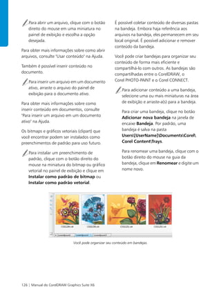 126 | Manual do CorelDRAW Graphics Suite X6
Para abrir um arquivo, clique com o botão
direito do mouse em uma miniatura no
painel de exibição e escolha a opção
desejada.
Para obter mais informações sobre como abrir
arquivos, consulte "Usar conteúdo" na Ajuda.
Também é possível inserir conteúdo no
documento.
Para inserir um arquivo em um documento
ativo, arraste o arquivo do painel de
exibição para o documento ativo.
Para obter mais informações sobre como
inserir conteúdo em documentos, consulte
"Para inserir um arquivo em um documento
ativo" na Ajuda.
Os bitmaps e gráficos vetoriais (clipart) que
você encontrar podem ser instalados como
preenchimentos de padrão para uso futuro.
Para instalar um preenchimento de
padrão, clique com o botão direito do
mouse na miniatura do bitmap ou gráfico
vetorial no painel de exibição e clique em
Instalar como padrão de bitmap ou
Instalar como padrão vetorial.
É possível coletar conteúdo de diversas pastas
na bandeja. Embora haja referência aos
arquivos na bandeja, eles permanecem em seu
local original. É possível adicionar e remover
conteúdo da bandeja.
Você pode criar bandejas para organizar seu
conteúdo de forma mais eficiente e
compartilhá-lo com outros. As bandejas são
compartilhadas entre o CorelDRAW, o
Corel PHOTO-PAINT e o Corel CONNECT.
Para adicionar conteúdo a uma bandeja,
selecione uma ou mais miniaturas na área
de exibição e arraste-a(s) para a bandeja.
Para criar uma bandeja, clique no botão
Adicionar nova bandeja na janela de
encaixe Bandeja. Por padrão, uma
bandeja é salva na pasta
Users[UserName]DocumentsCorel
Corel ContentTrays.
Para renomear uma bandeja, clique com o
botão direito do mouse na guia da
bandeja, clique em Renomear e digite um
nome novo.
Você pode organizar seu conteúdo em bandejas.
 