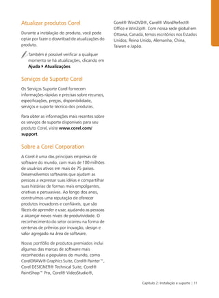 Capítulo 2: Instalação e suporte | 11
Atualizar produtos Corel
Durante a instalação do produto, você pode
optar por fazer o download de atualizações do
produto.
Também é possível verificar a qualquer
momento se há atualizações, clicando em
Ajuda ` Atualizações.
Serviços de Suporte Corel
Os Serviços Suporte Corel fornecem
informações rápidas e precisas sobre recursos,
especificações, preços, disponibilidade,
serviços e suporte técnico dos produtos.
Para obter as informações mais recentes sobre
os serviços de suporte disponíveis para seu
produto Corel, visite www.corel.com/
support.
Sobre a Corel Corporation
A Corel é uma das principais empresas de
software do mundo, com mais de 100 milhões
de usuários ativos em mais de 75 países.
Desenvolvemos softwares que ajudam as
pessoas a expressar suas idéias e compartilhar
suas histórias de formas mais empolgantes,
criativas e persuasivas. Ao longo dos anos,
construímos uma reputação de oferecer
produtos inovadores e confiáveis, que são
fáceis de aprender e usar, ajudando as pessoas
a alcançar novos níveis de produtividade. O
reconhecimento do setor ocorreu na forma de
centenas de prêmios por inovação, design e
valor agregado na área de software.
Nosso portfólio de produtos premiados inclui
algumas das marcas de software mais
reconhecidas e populares do mundo, como
CorelDRAW® Graphics Suite, Corel® Painter™,
Corel DESIGNER® Technical Suite, Corel®
PaintShop™ Pro, Corel® VideoStudio®,
Corel® WinDVD®, Corel® WordPerfect®
Office e WinZip®. Com nossa sede global em
Ottawa, Canadá, temos escritórios nos Estados
Unidos, Reino Unido, Alemanha, China,
Taiwan e Japão.
 