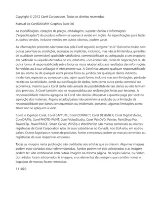Copyright © 2012 Corel Corporation. Todos os direitos reservados.
Manual do CorelDRAW® Graphics Suite X6
As especificações, cotações de preços, embalagens, suporte técnico e informações
(“especificações”) do produto referem-se apenas à versão em inglês. As especificações para todas
as outras versões, inclusive versões em outros idiomas, podem variar.
As informações presentes são fornecidas pela Corel segundo o regime “as is” (tal como estão), sem
outras garantias ou condições, expressas ou implícitas, incluindo, mas não se limitando a, garantias
de qualidade comerciável, qualidade satisfatória, comerciabilidade ou adequação a um propósito
em particular ou aquelas derivadas de leis, estatutos, usos comerciais, curso de negociações ou de
outra forma. A responsabilidade sobre todos os riscos relacionados aos resultados das informações
fornecidas ou à sua utilização é inteiramente sua. A Corel não assume qualquer responsabilidade
em seu nome ou de qualquer outra pessoa física ou jurídica por quaisquer danos indiretos,
incidentais, especiais ou consequenciais, sejam quais forem, inclusive mas sem limitações, perda de
receita ou lucratividade, perda ou danificação de dados, bem como outra perda comercial ou
econômica, mesmo que a Corel tenha sido avisada da possibilidade de tais danos ou eles tenham
sido previstos. A Corel também não se responsabiliza por reclamações feitas por terceiros. A
responsabilidade máxima agregada da Corel não deverá ultrapassar a quantia paga por você na
aquisição dos materiais. Alguns estados/países não permitem a exclusão ou a limitação da
responsabilidade por danos consequenciais ou incidentais, portanto, algumas limitações acima
talvez não se apliquem a você.
Corel, o logotipo Corel, Corel CAPTURE, Corel CONNECT, Corel DESIGNER, Corel Digital Studio,
CorelDRAW, Corel PHOTO-PAINT, Corel VideoStudio, Corel WinDVD, Painter, PaintShop Pro,
PowerClip, PowerTRACE, Smart Carver, WinZip e WordPerfect são marcas comerciais ou marcas
registradas da Corel Corporation e/ou de suas subsidiárias no Canadá, nos EUA e/ou em outros
países. Outros logotipos e nomes de produtos, fontes e empresas podem ser marcas comerciais ou
registradas de suas respectivas empresas.
Todas as imagens nesta publicação são creditadas aos artistas que as criaram. Algumas imagens
podem estar cortadas e/ou redimensionadas, fundos podem ter sido adicionados e as imagens
podem ter sido combinadas com outras imagens na mesma página. Na seção Galeria, os nomes
dos artistas foram adicionados às imagens, e os elementos das imagens que contêm nomes e
logotipos de marcas foram removidos.
111020
 