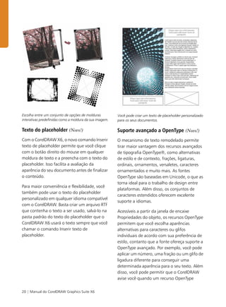 20 | Manual do CorelDRAW Graphics Suite X6
Escolha entre um conjunto de opções de molduras
interativas predefinidas como a moldura da sua imagem.
Texto do placeholder (Novo!)
Com o CorelDRAW X6, o novo comando Inserir
texto de placeholder permite que você clique
com o botão direito do mouse em qualquer
moldura de texto e a preencha com o texto do
placeholder. Isso facilita a avaliação da
aparência do seu documento antes de finalizar
o conteúdo.
Para maior conveniência e flexibilidade, você
também pode usar o texto do placeholder
personalizado em qualquer idioma compatível
com o CorelDRAW. Basta criar um arquivo RTF
que contenha o texto a ser usado, salvá-lo na
pasta padrão do texto do placeholder que o
CorelDRAW X6 usará o texto sempre que você
chamar o comando Inserir texto de
placeholder.
Você pode criar um texto de placeholder personalizado
para os seus documentos.
Suporte avançado a OpenType (Novo!)
O mecanismo de texto remodelado permite
tirar maior vantagem dos recursos avançados
de tipografia OpenType®, como alternativas
de estilo e de contexto, frações, ligaturas,
ordinais, ornamentos, versaletes, caracteres
ornamentados e muito mais. As fontes
OpenType são baseadas em Unicode, o que as
torna ideal para o trabalho de design entre
plataformas. Além disso, os conjuntos de
caracteres estendidos oferecem excelente
suporte a idiomas.
Acessíveis a partir da janela de encaixe
Propriedades do objeto, os recursos OpenType
permitem que você escolha aparências
alternativas para caracteres ou glifos
individuais de acordo com sua preferência de
estilo, contanto que a fonte ofereça suporte a
OpenType avançado. Por exemplo, você pode
aplicar um número, uma fração ou um glifo de
ligadura diferente para conseguir uma
determinada aparência para o seu texto. Além
disso, você pode permitir que o CorelDRAW
avise você quando um recurso OpenType
 
