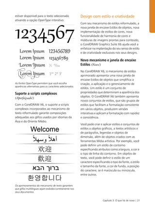 Capítulo 3: O que há de novo | 21
estiver disponível para o texto selecionado
ativando a opção OpenType interativo.
As fontes OpenType permitem que você escolha
aparências alternativas para os caracteres selecionados.
Suporte a scripts complexos
(Aperfeiçoado!)
Com o CorelDRAW X6, o suporte a scripts
complexos incorporados ao mecanismo de
texto reformulado garante composições
adequadas aos glifos usados por idiomas da
Ásia e do Oriente Médio.
Os aprimoramentos do mecanismo de texto garantem
que glifos multilíngues sejam exibidos corretamente nos
seus documentos.
Design com estilo e criatividade
Com seu mecanismo de estilos reformulado, a
nova janela de encaixe Estilos de objetos, nova
implementação de estilos de cores, nova
funcionalidade de harmonia de cores e
molduras de imagens prontas para conteúdo,
o CorelDRAW Graphics Suite X6 ajuda você a
enfatizar na implantação do seu senso de estilo
e de criatividade exclusivos nos seus designs.
Novo mecanismo e janela de encaixe
Estilos (Novo!)
No CorelDRAW X6, o mecanismo de estilos
aprimorado apresenta uma nova janela de
encaixe Estilos de objetos que simplifica a
criação, a aplicação e o gerenciamento de
estilos. Um estilo é um conjunto de
propriedades que determinam a aparência dos
objetos. O CorelDRAW X6 também apresenta
novos conjuntos de estilos, que são grupos de
estilos que facilitam a formatação consistente
em vários objetos, produzem versões
interativas e aplicam a formatação com rapidez
e consistência.
Você pode criar e aplicar estilos e conjuntos de
estilos a objetos gráficos, a textos artísticos e
de parágrafos, legendas e objetos de
dimensão, além de objetos criados com as
ferramentas Mídia artística. Por exemplo, você
pode definir um estilo de contorno
especificando atributos como a largura, a cor e
o tipo de linha do contorno. Em objetos de
texto, você pode definir o estilo de um
caractere especificando o tipo da fonte, o estilo
e tamanho da fonte, a cor de fundo, a posição
do caractere, se é maiúscula ou minúscula,
entre outros.
 