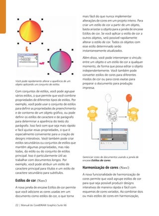 22 | Manual do CorelDRAW Graphics Suite X6
Você pode rapidamente alterar a aparência de um
objeto aplicando um conjunto de estilos.
Com conjuntos de estilos, você pode agrupar
vários estilos, o que permite que você combine
propriedades de diferentes tipos de estilos. Por
exemplo, você pode usar o conjunto de estilos
para definir as propriedades de preenchimento
e de contorno de um objeto gráfico, ou pode
definir os estilos de caractere e de parágrafo
para determinar a aparência do texto do
parágrafo. Isso fará com que seja mais rápido
e fácil ajustar essas propriedades, o que é
especialmente conveniente para a criação de
designs interativos. Você também pode criar
estilos secundários ou conjuntos de estilos que
mantêm algumas propriedades, mas não
todas, do estilo ou do conjunto de estilos
principal. Isso é particularmente útil ao
trabalhar com documentos longos. Por
exemplo, você pode atribuir um estilo de
caractere principal para títulos e um estilo de
caractere secundário para subtítulos.
Estilos de cor (Novo!)
A nova janela de encaixe Estilos de cor permite
que você adicione as cores usadas em um
documento como estilos de cor, o que torna
mais fácil do que nunca implementar
alterações de cores em um projeto inteiro. Para
criar um estilo de cor a partir de um objeto,
basta arrastar o objeto para a janela de encaixe
Estilos de cor. Se você aplicar o estilo de cor a
outros objetos, será possível rapidamente
alterar o estilo de cor. Todos os objetos com
esse estilo determinado serão
instantaneamente atualizados.
Além disso, você pode interromper o vínculo
entre um objeto e um estilo de cor a qualquer
momento, de forma que possa editar o objeto
independentemente. Você também pode
converter estilos de cores para diferentes
modos de cor ou para cores exatas para
preparar o documento para produção
impressa.
Gerenciar cores de documentos usando a janela de
encaixe Estilos de cores
Harmonização de cores (Novo!)
A nova funcionalidade de harmonização de
cores permite que você agrupe estilos de cor
para que seja possível produzir designs
interativos de maneira rápida e fácil com
esquemas de cores variados. Ao combinar dois
ou mais estilos de cores em harmonização,
 