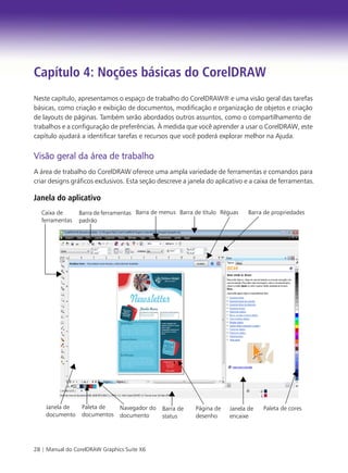28 | Manual do CorelDRAW Graphics Suite X6
Capítulo 4: Noções básicas do CorelDRAW
Neste capítulo, apresentamos o espaço de trabalho do CorelDRAW® e uma visão geral das tarefas
básicas, como criação e exibição de documentos, modificação e organização de objetos e criação
de layouts de páginas. Também serão abordados outros assuntos, como o compartilhamento de
trabalhos e a configuração de preferências. À medida que você aprender a usar o CorelDRAW, este
capítulo ajudará a identificar tarefas e recursos que você poderá explorar melhor na Ajuda.
Visão geral da área de trabalho
A área de trabalho do CorelDRAW oferece uma ampla variedade de ferramentas e comandos para
criar designs gráficos exclusivos. Esta seção descreve a janela do aplicativo e a caixa de ferramentas.
Janela do aplicativo
Barra de ferramentas
padrão
Barra de propriedades
Navegador do
documento
Janela de
encaixe
Paleta de
documentos
Janela de
documento
Paleta de cores
Barra de menus Barra de título
Página de
desenho
Réguas
Caixa de
ferramentas
Barra de
status
 