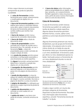 Capítulo 4: Noções básicas do CorelDRAW | 29
A lista a seguir descreve os principais
componentes da janela do aplicativo
CorelDRAW.
• A caixa de ferramentas contém
ferramentas para criação, preenchimento
e modificação de objetos em um
documento.
• A barra de ferramentas padrão contém
atalhos para menus e comandos básicos,
como abrir, salvar e imprimir documentos.
As barras de ferramentas adicionais
contêm atalhos para tarefas mais
específicas.
• A barra de menus contém menus
suspensos de comandos relacionados.
• A barra de título exibe o título do
documento atual.
• A barra de propriedades contém
controles que mudam de acordo com a
ferramenta ativa. Por exemplo, ao usar a
ferramenta Texto , a barra de
propriedades passa a exibir controles de
criação e edição de texto.
• Uma janela de encaixe permite acessar
comandos e configurações associados a
uma ferramenta ou tarefa específica.
• As réguas horizontal e vertical permitem
determinar o tamanho e posição dos
objetos em um documento.
• O navegador do documento permite
adicionar páginas a um documento ou
passar de uma página do documento a
outra.
• A janela de documento é a área do
espaço de trabalho delimitada pelas barras
de rolagem e outros controles. Ela inclui a
página de desenho e a área circundante.
• A página de desenho é o retângulo que
representa a seção imprimível da janela de
documento.
• A paleta de documentos permite
controlar as cores usadas em um
documento.
• A paleta de cores é uma barra com
janela de encaixe, contendo amostras de
cores.
• A barra de status exibe informações
sobre as propriedades de um objeto, como
tipo, tamanho, cor e preenchimento.
Também aparecem o status da prova de
cores, perfis de cores e outras informações
sobre as cores do documento.
Caixa de ferramentas
A caixa de ferramentas contém diversas
ferramentas que podem ser usadas para
tarefas de desenho e edição específicas.
Algumas dessas ferramentas permitem
desenhar formas, e outras, aplicar cores,
padrões ou outros tipos de preenchimento aos
objetos.
Algumas ferramentas pertencem aos menus
desdobráveis, que são grupos de ferramentas
relacionadas. Uma pequena seta no canto
inferior direito de um botão da caixa de
ferramentas indica que a ferramenta pertence
a um menu desdobrável. A ferramenta usada
por último no menu desdobrável aparece no
botão. Você pode acessar as ferramentas de
um menu desdobrável clicando na seta de
menu desdobrável.
Na área de trabalho padrão, clicar na seta de menu
desdobrável da ferramenta Forma abre um menu
desdobrável de ferramentas relacionadas.
A seção a seguir contém um resumo das
principais categorias de ferramentas
disponíveis na caixa de ferramentas. Para obter
mais informações sobre ferramentas
específicas, consulte “Ferramentas da área de
trabalho” na Ajuda.
Seta de menu
desdobrável
Caixa de
ferramentas
Menu desdobrável
 