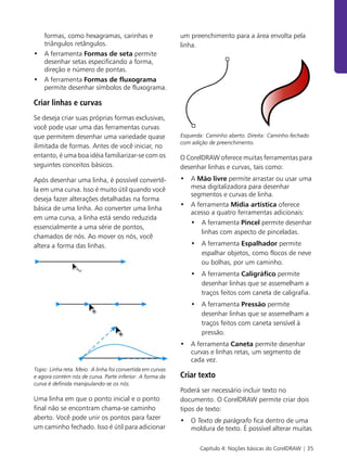 Capítulo 4: Noções básicas do CorelDRAW | 35
formas, como hexagramas, carinhas e
triângulos retângulos.
• A ferramenta Formas de seta permite
desenhar setas especificando a forma,
direção e número de pontas.
• A ferramenta Formas de fluxograma
permite desenhar símbolos de fluxograma.
Criar linhas e curvas
Se deseja criar suas próprias formas exclusivas,
você pode usar uma das ferramentas curvas
que permitem desenhar uma variedade quase
ilimitada de formas. Antes de você iniciar, no
entanto, é uma boa idéia familiarizar-se com os
seguintes conceitos básicos.
Após desenhar uma linha, é possível convertê-
la em uma curva. Isso é muito útil quando você
deseja fazer alterações detalhadas na forma
básica de uma linha. Ao converter uma linha
em uma curva, a linha está sendo reduzida
essencialmente a uma série de pontos,
chamados de nós. Ao mover os nós, você
altera a forma das linhas.
Topo: Linha reta. Meio: A linha foi convertida em curvas
e agora contém nós de curva. Parte inferior: A forma da
curva é definida manipulando-se os nós.
Uma linha em que o ponto inicial e o ponto
final não se encontram chama-se caminho
aberto. Você pode unir os pontos para fazer
um caminho fechado. Isso é útil para adicionar
um preenchimento para a área envolta pela
linha.
Esquerda: Caminho aberto. Direita: Caminho fechado
com adição de preenchimento.
O CorelDRAW oferece muitas ferramentas para
desenhar linhas e curvas, tais como:
• A Mão livre permite arrastar ou usar uma
mesa digitalizadora para desenhar
segmentos e curvas de linha.
• A ferramenta Mídia artística oferece
acesso a quatro ferramentas adicionais:
• A ferramenta Pincel permite desenhar
linhas com aspecto de pinceladas.
• A ferramenta Espalhador permite
espalhar objetos, como flocos de neve
ou bolhas, por um caminho.
• A ferramenta Caligráfico permite
desenhar linhas que se assemelham a
traços feitos com caneta de caligrafia.
• A ferramenta Pressão permite
desenhar linhas que se assemelham a
traços feitos com caneta sensível à
pressão.
• A ferramenta Caneta permite desenhar
curvas e linhas retas, um segmento de
cada vez.
Criar texto
Poderá ser necessário incluir texto no
documento. O CorelDRAW permite criar dois
tipos de texto:
• O Texto de parágrafo fica dentro de uma
moldura de texto. É possível alterar muitas
 