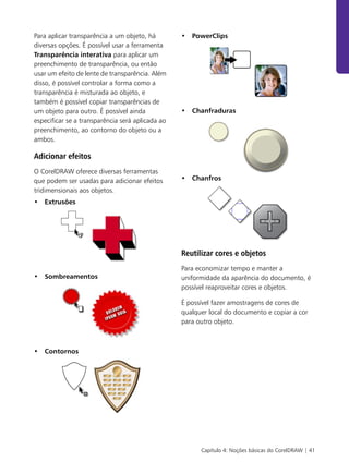 Capítulo 4: Noções básicas do CorelDRAW | 41
Para aplicar transparência a um objeto, há
diversas opções. É possível usar a ferramenta
Transparência interativa para aplicar um
preenchimento de transparência, ou então
usar um efeito de lente de transparência. Além
disso, é possível controlar a forma como a
transparência é misturada ao objeto, e
também é possível copiar transparências de
um objeto para outro. É possível ainda
especificar se a transparência será aplicada ao
preenchimento, ao contorno do objeto ou a
ambos.
Adicionar efeitos
O CorelDRAW oferece diversas ferramentas
que podem ser usadas para adicionar efeitos
tridimensionais aos objetos.
• Extrusões
• Sombreamentos
• Contornos
• PowerClips
• Chanfraduras
• Chanfros
Reutilizar cores e objetos
Para economizar tempo e manter a
uniformidade da aparência do documento, é
possível reaproveitar cores e objetos.
É possível fazer amostragens de cores de
qualquer local do documento e copiar a cor
para outro objeto.
 