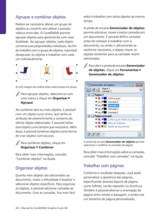 44 | Manual do CorelDRAW Graphics Suite X6
Agrupar e combinar objetos
Poderá ser necessário alterar um grupo de
objetos ou movê-lo sem alterar a posição
relativa entre eles. O CorelDRAW permite
agrupar objetos para gerenciá-los com mais
facilidade. Ao agrupar objetos, cada objeto
conserva suas propriedades individuais. Ao fim
do trabalho com o grupo de objetos, é possível
desagrupar os objetos e trabalhar com cada
um individualmente.
As três imagens de cadeira estão selecionadas em grupo.
Para agrupar objetos, selecione-os com
uma marca e clique em Organizar `
Agrupar.
Ao combinar dois ou mais objetos, é possível
criar um objeto curvo único, que tenha os
atributos de preenchimento e contorno do
último objeto selecionado. É possível editar
esse objeto curvo sempre que necessário. Além
disso, é possível combinar objetos como forma
de criar objetos com lacunas.
Para combinar objetos, clique em
Organizar ` Combinar.
Para obter mais informações, consulte
“Combinar objetos” na Ajuda.
Organizar objetos
Quanto mais objetos são adicionados ao
documento, maior a dificuldade é localizar e
selecionar objetos específicos. Para organizar
os objetos, é possível adicionar camadas ao
documento. Com as camadas, fica mais fácil
exibir e trabalhar com vários objetos ao mesmo
tempo.
A janela de encaixe Gerenciador de objetos
permite adicionar, mover e excluir camadas em
um documento. É possível definir camadas
antes de começar a trabalhar com o
documento, ou então ir adicionando-as
conforme necessário, e depois mover os
objetos existentes para as camadas recém-
adicionadas.
Para abrir a janela de encaixe Gerenciador
de objetos, clique em Ferramentas `
Gerenciador de objetos.
A janela de encaixe Gerenciador de objetos permite
selecionar e modificar as camadas da página.
Para obter mais informações sobre as camadas,
consulte “Trabalhar com camadas” na Ajuda.
Trabalhar com páginas
Conforme o resultado desejado, você pode
personalizar a aparência das páginas,
especificando diversos layouts de página,
como folheto, cartão expositor ou brochura.
Também é possível alternar a orientação da
página entre retrato e paisagem, e ainda criar
um tamanho de página personalizado.
 