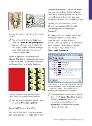 Capítulo 4: Noções básicas do CorelDRAW | 45
Esquerda: Orientação de retrato. Direita: Orientação de
paisagem.
Para configurar o tamanho da página,
clique em Layout ` Configurar página.
É possível selecionar uma da opções de
uma extensa lista de tamanhos de página,
como ofício, cartão de visita e diversos
tamanhos de envelope.
É possível especificar um fundo para as
páginas. O fundo é formado por uma única cor
ou por um bitmap, colocado lado a lado em
ladrilho para cobrir o tamanho da página.
Esquerda: Página com fundo vermelho contínuo.
Direita: Página com fundo de bitmap em ladrilho.
Para adicionar um fundo à página, clique
em Layout ` Fundo da página.
Compartilhar seu trabalho
Para compartilhar seu documento acabado
com outras pessoas, você pode imprimir uma
cópia em uma impressora pessoal. Ou então,
para obter um resultado de alta qualidade,
como placas ou envelopamento de veículos,
você pode enviar o documento para uma
impressora comercial. Você pode exportar seu
trabalho para um formato de arquivo
diferente, como Adobe® PDF (Portable
Document Format) ou AI (Adobe®
Illustrator®).
Se o documento tiver várias camadas e você
não desejar imprimir todas, é possível
especificar quais camadas devem ser
impressas. Certifique-se de que as camadas a
serem impressas estejam visíveis e ativadas
para impressão na janela de encaixe
Gerenciador de objetos.
Neste exemplo, os objetos da Camada 2 estão visíveis na
janela do documento e estão ativados para impressão.
Os objetos da Camada 1 estão visíveis, mas não
aparecerão na cópia impressa do documento.
Para imprimir em uma impressora pessoal,
clique em Arquivo ` Imprimir. Na caixa
de diálogo Imprimir, escolha uma
impressora na caixa de listagem
Impressora e escolha uma opção de
intervalo de impressão.
 