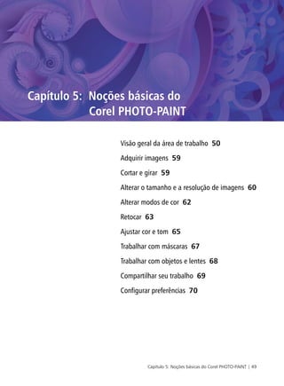 Capítulo 5: Noções básicas do Corel PHOTO-PAINT | 49
Capítulo 5: Noções básicas do
Corel PHOTO-PAINT
Visão geral da área de trabalho 50
Adquirir imagens 59
Cortar e girar 59
Alterar o tamanho e a resolução de imagens 60
Alterar modos de cor 62
Retocar 63
Ajustar cor e tom 65
Trabalhar com máscaras 67
Trabalhar com objetos e lentes 68
Compartilhar seu trabalho 69
Configurar preferências 70
 