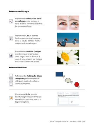 Capítulo 5: Noções básicas do Corel PHOTO-PAINT | 55
Ferramentas Retoque
A ferramenta Remoção de olhos
vermelhos permite remover o
efeito de olhos vermelhos dos olhos
das pessoas em fotos.
A ferramenta Clonar permite
duplicar parte de uma imagem e
aplicá-la à outra parte da mesma
imagem ou à outra imagem.
A ferramenta Pincel de retoque
permite remover imperfeições,
como rasgos, marcas de riscos e
rugas de uma imagem por meio da
mistura de suas texturas e cores.
Ferramentas Forma
As ferramentas Retângulo, Elipse
e Polígono permitem desenhar
retângulos, quadrados, elipses,
círculos e polígonos.
A ferramenta Linha permite
desenhar segmentos em linha reta
separados ou unidos ao usar a cor
do primeiro plano.
 