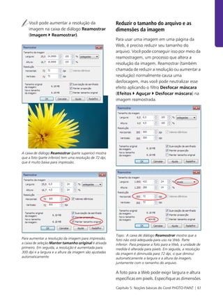 Capítulo 5: Noções básicas do Corel PHOTO-PAINT | 61
Você pode aumentar a resolução da
imagem na caixa de diálogo Reamostrar
(Imagem ` Reamostrar).
A caixa de diálogo Reamostrar (parte superior) mostra
que a foto (parte inferior) tem uma resolução de 72 dpi,
que é muito baixa para impressão.
Para aumentar a resolução da imagem para impressão,
a caixa de seleção Manter tamanho original é ativada
primeiro. Em seguida, a resolução é aumentada para
300 dpi e a largura e a altura da imagem são ajustadas
automaticamente.
Reduzir o tamanho do arquivo e as
dimensões da imagem
Para usar uma imagem em uma página da
Web, é preciso reduzir seu tamanho do
arquivo. Você pode conseguir isso por meio da
reamostragem, um processo que altera a
resolução da imagem. Reamostrar (também
chamada de reduzir a resolução ou aumentar a
resolução) normalmente causa uma
desfocagem, mas você pode neutralizar esse
efeito aplicando o filtro Desfocar máscara
(Efeitos ` Aguçar ` Desfocar máscara) na
imagem reamostrada.
Topo: A caixa de diálogo Reamostrar mostra que a
foto não está adequada para uso na Web. Parte
inferior: Para preparar a foto para a Web, a unidade de
medida é alterada para pixels. Em seguida, a resolução
da imagem é diminuída para 72 dpi, o que diminui
automaticamente a largura e a altura da imagem,
juntamente com o tamanho do arquivo.
A foto para a Web pode exigir largura e altura
específicas em pixels. Especifique as dimensões
 