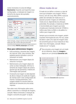 62 | Manual do CorelDRAW Graphics Suite X6
exatas necessárias na caixa de diálogo
Reamostrar. Quando você especifica essas
configurações, a resolução da imagem e o
tamanho do arquivo são ajustados
automaticamente.
Neste exemplo, a largura da foto foi diminuída de 1800
pixels para 200. A altura dela será diminuída
automaticamente proporcionalmente à largura porque a
caixa de seleção Manter proporção está ativada.
Dicas para redimensionar imagens
• Evite aumentar o tamanho das imagens
em mais de 125%. Caso contrário, elas
poderão parecer esticadas e como se
estivessem em pixels.
• Redimensione uma imagem depois de
retocá-la e corrigi-la.
• Redimensione uma imagem depois de
cortar as áreas indesejadas. Diminuir o
tamanho da imagem depois de cortá-la
garante que ela apresente o máximo de
informações úteis possível.
• O tamanho da imagem na tela depende
da altura e largura em pixels da imagem,
do nível de zoom e das configurações do
monitor. Consequentemente, uma
imagem exibida no monitor pode ser
diferente em tamanho de uma versão
impressa.
Para obter mais informações sobre como
alterar o tamanho e a resolução de imagens,
consulte “Alterar dimensões e resolução da
imagem e tamanho do papel” na Ajuda.
Alterar modos de cor
O modo de cor define o número e o tipo de
cores que compõem uma imagem. Preto-e-
branco, tons de cinza, RGB, CMYK e cores da
paleta são exemplos de modos de cor. É
possível converter imagens em diferentes
modos de cor, dependendo da utilização
pretendida. Por exemplo, o modo de cor CMYK
é recomendado para imagens que serão
enviadas para impressão comercial. O RGB é o
melhor para fotos na Web e o da paleta é o
melhor para imagens GIF.
Sempre que se converte uma imagem, podem
se perder informações de cores. Por isso, acabe
de editar e salve uma cópia da imagem antes
de convertê-la para um novo modo de cor. Para
obter mais informações, consulte “Alterar
modos de cor” na Ajuda.
Para converter uma imagem em um modo
de cor diferente, clique em Imagem e
depois em um comando Converter em.
Comandos Converter em disponíveis
 