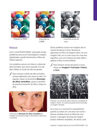 Capítulo 5: Noções básicas do Corel PHOTO-PAINT | 63
Retocar
Com o Corel PHOTO-PAINT, você pode corrigir
problemas comuns em fotos digitais e imagens
digitalizadas usando ferramentas e filtros de
efeitos especiais.
Um problema comum em fotos é o efeito de
olho vermelho, que ocorre quando a luz do
flash reflete no fundo do olho da pessoa.
Para remover o efeito de olho vermelho,
comece aplicando mais zoom ao olho. Em
seguida, clique na ferramenta Remoção
de olhos vermelhos, ajuste o tamanho
do pincel ao tamanho do olho e clique no
olho.
A ferramenta Remoção de olhos vermelhos foi
utilizada na foto para corrigir o olho direito e selecionar
o esquerdo.
Outro problema comum em imagens são as
marcas de poeira e riscos. Remova-as
aplicando um filtro na imagem inteira. Se uma
imagem tiver um ou mais riscos em uma área
específica, crie uma máscara ao redor deles e
aplique o filtro na área editável.
Para remover marcas de poeira e riscos,
clique em Imagem ` Correção ` Poeira
e risco.
Esquerda: As marcas de poeira reduzem a qualidade da
imagem. Direita: As marcas de poeira foram removidas
na imagem retocada.
Se o risco ou a mancha for razoavelmente
grande ou estiver em uma área com cores e
texturas variadas (como as folhas de uma
árvore), a clonagem de áreas da imagem
produz melhores resultados. Ao clonar, você
Original em RGB Convertido em
CMYK
Convertido em tons de
cinza
 
