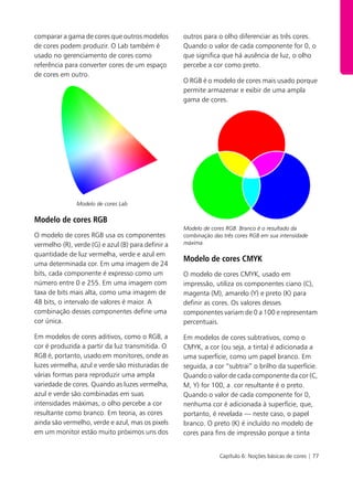 Capítulo 6: Noções básicas de cores | 77
comparar a gama de cores que outros modelos
de cores podem produzir. O Lab também é
usado no gerenciamento de cores como
referência para converter cores de um espaço
de cores em outro.
Modelo de cores Lab
Modelo de cores RGB
O modelo de cores RGB usa os componentes
vermelho (R), verde (G) e azul (B) para definir a
quantidade de luz vermelha, verde e azul em
uma determinada cor. Em uma imagem de 24
bits, cada componente é expresso como um
número entre 0 e 255. Em uma imagem com
taxa de bits mais alta, como uma imagem de
48 bits, o intervalo de valores é maior. A
combinação desses componentes define uma
cor única.
Em modelos de cores aditivos, como o RGB, a
cor é produzida a partir da luz transmitida. O
RGB é, portanto, usado em monitores, onde as
luzes vermelha, azul e verde são misturadas de
várias formas para reproduzir uma ampla
variedade de cores. Quando as luzes vermelha,
azul e verde são combinadas em suas
intensidades máximas, o olho percebe a cor
resultante como branco. Em teoria, as cores
ainda são vermelho, verde e azul, mas os pixels
em um monitor estão muito próximos uns dos
outros para o olho diferenciar as três cores.
Quando o valor de cada componente for 0, o
que significa que há ausência de luz, o olho
percebe a cor como preto.
O RGB é o modelo de cores mais usado porque
permite armazenar e exibir de uma ampla
gama de cores.
Modelo de cores RGB. Branco é o resultado da
combinação das três cores RGB em sua intensidade
máxima.
Modelo de cores CMYK
O modelo de cores CMYK, usado em
impressão, utiliza os componentes ciano (C),
magenta (M), amarelo (Y) e preto (K) para
definir as cores. Os valores desses
componentes variam de 0 a 100 e representam
percentuais.
Em modelos de cores subtrativos, como o
CMYK, a cor (ou seja, a tinta) é adicionada a
uma superfície, como um papel branco. Em
seguida, a cor “subtrai” o brilho da superfície.
Quando o valor de cada componente da cor (C,
M, Y) for 100, a cor resultante é o preto.
Quando o valor de cada componente for 0,
nenhuma cor é adicionada à superfície, que,
portanto, é revelada — neste caso, o papel
branco. O preto (K) é incluído no modelo de
cores para fins de impressão porque a tinta
 