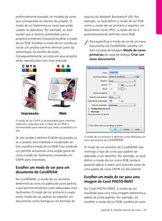 Capítulo 6: Noções básicas de cores | 79
preferivelmente baseado no modelo de cores
que corresponda ao destino do projeto. O
modo de cor determina as cores que serão
usadas no aplicativo. Por exemplo, se você
souber que o destino pretendido para o
projeto é a Internet, é possível escolher o modo
de cor RGB. Escolher o modo de cor correto ao
iniciar um projeto permite eliminar parte da
adivinhação na escolha de cores.
Consequentemente, as cores em seus projetos
serão reproduzidas com mais precisão.
O modo de cor CMYK é recomendado para materiais
impressos, enquanto que o modo de cor RGB é
recomendado para materiais que serão visualizados on-
line.
Se não souber o destino final de seu projeto ou
se o projeto será impresso e visualizado on-
line, escolha o modo de cor RGB. Esse modo de
cor permite armazenar uma ampla gama de
cores e pode ser facilmente convertido em
CMYK para impressão.
Escolher um modo de cor para um
documento do CorelDRAW
No CorelDRAW, o modo de cor primário
determina as cores na paleta de cores padrão,
o que permite encontrar cores adequadas mais
facilmente. O modo de cor primário é usado
como modo de cor padrão ao exportar um
documento como bitmap ou no formato de
arquivo do Adobe® Illustrator® (AI). Por
exemplo, se você definir o modo de cor RGB
como o modo de cor primário e exportar um
documento como JPEG, o modo de cor é
automaticamente definido como RGB.
Para especificar o modo de cor de um novo
documento do CorelDRAW, escolha um
item na caixa de listagem Modo de cores
primárias da caixa de diálogo Criar um
novo documento.
O modo de cor primário é definido como RGB para um
novo documento do CorelDRAW.
O modo de cor primário do CorelDRAW não
restringe o tipo de cores que podem ser
aplicadas a um desenho. Por exemplo, se você
definir o modo de cor como RGB, ainda é
possível aplicar e exibir com precisão cores de
uma paleta de cores CMYK no documento.
Escolher um modo de cor para uma
imagem do Corel PHOTO-PAINT
No Corel PHOTO-PAINT, o modo de cor
escolhido para uma nova imagem determina a
paleta de cores padrão. Por exemplo, ao
escolher o modo de cor RGB, a paleta de cores
 