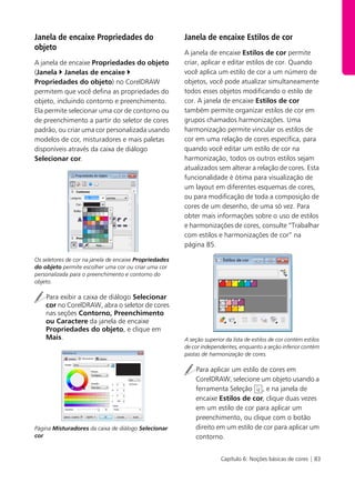 Capítulo 6: Noções básicas de cores | 83
Janela de encaixe Propriedades do
objeto
A janela de encaixe Propriedades do objeto
(Janela ` Janelas de encaixe `
Propriedades do objeto) no CorelDRAW
permitem que você defina as propriedades do
objeto, incluindo contorno e preenchimento.
Ela permite selecionar uma cor de contorno ou
de preenchimento a partir do seletor de cores
padrão, ou criar uma cor personalizada usando
modelos de cor, misturadores e mais paletas
disponíveis através da caixa de diálogo
Selecionar cor.
Os seletores de cor na janela de encaixe Propriedades
do objeto permite escolher uma cor ou criar uma cor
personalizada para o preenchimento e contorno do
objeto.
Para exibir a caixa de diálogo Selecionar
cor no CorelDRAW, abra o seletor de cores
nas seções Contorno, Preenchimento
ou Caractere da janela de encaixe
Propriedades do objeto, e clique em
Mais.
Página Misturadores da caixa de diálogo Selecionar
cor
Janela de encaixe Estilos de cor
A janela de encaixe Estilos de cor permite
criar, aplicar e editar estilos de cor. Quando
você aplica um estilo de cor a um número de
objetos, você pode atualizar simultaneamente
todos esses objetos modificando o estilo de
cor. A janela de encaixe Estilos de cor
também permite organizar estilos de cor em
grupos chamados harmonizações. Uma
harmonização permite vincular os estilos de
cor em uma relação de cores específica, para
quando você editar um estilo de cor na
harmonização, todos os outros estilos sejam
atualizados sem alterar a relação de cores. Esta
funcionalidade é ótima para visualização de
um layout em diferentes esquemas de cores,
ou para modificação de toda a composição de
cores de um desenho, de uma só vez. Para
obter mais informações sobre o uso de estilos
e harmonizações de cores, consulte “Trabalhar
com estilos e harmonizações de cor” na
página 85.
A seção superior da lista de estilos de cor contém estilos
de cor independentes, enquanto a seção inferior contém
pastas de harmonização de cores.
Para aplicar um estilo de cores em
CorelDRAW, selecione um objeto usando a
ferramenta Seleção , e na janela de
encaixe Estilos de cor, clique duas vezes
em um estilo de cor para aplicar um
preenchimento, ou clique com o botão
direito em um estilo de cor para aplicar um
contorno.
 