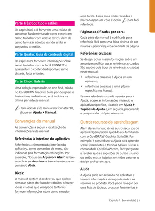 Capítulo 1: Bem-vindo(a) | 5
Os capítulos 6 a 8 fornecem uma revisão de
conceitos fundamentais de cores e mostram
como trabalhar com cores e textos, além de
como formatar objetos usando estilos e
conjuntos de estilos.
Os capítulos 9 fornecem informações sobre
como trabalhar com o Corel CONNECT e
apresentam o conteúdo disponível, como
cliparts, fotos e fontes.
Uma coleção espetacular de arte final, criada
no CorelDRAW Graphics Suite por designers e
ilustradores profissionais, está incluída na
última parte deste manual.
Para acessar este manual no formato PDF,
clique em Ajuda ` Manual.
Convenções do manual
As convenções a seguir a localização de
informações neste manual.
Referências à interface do aplicativo
Referências a elementos da interface do
aplicativo, como comandos de menu, são
indicadas pela formatação em negrito. Por
exemplo, “Clique em Arquivo ` Abrir” refere-
se a clicar em Arquivo na barra de menus e no
comando Abrir.
Dicas:
O manual contém dicas breves, que podem
destacar partes do fluxo de trabalho, oferecer
ideias criativas que você pode tentar ou
fornecer informações sobre como executar
uma tarefa. Essas dicas estão recuadas e
marcadas por um ícone especial para fácil
referência.
Páginas codificadas por cores
Cada parte do manual é codificada para
referência fácil com uma faixa distinta de cor
na área superior esquerda ou direita da página.
Referências cruzadas
Se desejar obter mais informações sobre um
assunto específico, use as referências cruzadas.
São usados dois tipos de referências cruzadas
neste manual:
• referências cruzadas à Ajuda em um
aplicativo;
• referências cruzadas a uma página
específica no Manual.
Se uma referência cruzada apontar para a
Ajuda, acesse as informações iniciando o
aplicativo específico, clicando em Ajuda `
Tópicos da Ajuda e, em seguida, procurando
e pesquisando o tópico relevante.
Outros recursos de aprendizagem
Além deste manual, vários outros recursos de
aprendizagem podem ajudá-lo a se familiarizar
com o CorelDRAW Graphics Suite X6. Por
exemplo, é possível usar a Ajuda para aprender
sobre ferramentas e técnicas básicas, visitar a
comunidade CorelDRAW.com, fazer perguntas
e receber ajuda e sugestões de outros usuários
ou então assistir tutoriais em vídeo para ver o
design gráfico em ação.
Ajuda
A Ajuda pode ser acessada no aplicativo e
fornece informações abrangentes sobre os
recursos do produto. Você pode navegar por
uma lista de tópicos, procurar ferramentas e
Parte Três: Cor, tipo e estilos
Parte Quatro: Guia de conteúdo digital
Parte Cinco: Galeria
 