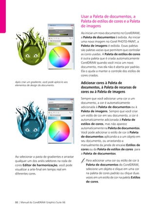88 | Manual do CorelDRAW Graphics Suite X6
Após criar um gradiente, você pode aplicá-lo aos
elementos de design do documento.
Ao selecionar a pasta de gradientes e arrastar
qualquer um dos anéis seletores na roda de
cores Editor de harmonização, você pode
visualizar a arte-final em tempo real em
diferentes cores.
Usar a Paleta de documentos, a
Paleta de estilos de cores e a Paleta
de imagens
Ao iniciar um novo documento no CorelDRAW,
a Paleta de documentos é exibida. Ao iniciar
uma nova imagem no Corel PHOTO-PAINT, a
Paleta de imagens é exibida. Essas paletas
são paletas vazias que permitem que controlar
as cores usadas. A Paleta de estilos de cores
é outra paleta que é criada automaticamente
CorelDRAW quando você inicia um novo
documento, mas ela não é aberta por padrão.
Ela o ajuda a manter o controle dos estilos de
cores criados.
Adicionar cores à Paleta de
documentos, à Paleta de recursos de
cores ou à Paleta de imagens
Sempre que você adicionar uma cor a um
documento, a cor é automaticamente
adicionada à Paleta de documentos ou à
Paleta de imagens. Sempre que você criar
um estilo de cor em seu documento, a cor é
automaticamente adicionada à Paleta de
estilos de cores, mas não aparece
automaticamente na Paleta de documentos.
Você pode adicionar o estilo de cor à Paleta
de documentos aplicando-a a um objeto em
seu documento, ou arrastando-a
manualmente da janela de encaixe Estilos de
cores ou da Paleta de estilos de cores para
a Paleta de documentos.
Para adicionar uma cor ou estilo de cor à
Paleta de documentos do CorelDRAW,
selecione um objeto e clique em uma cor
na paleta de cores padrão ou clique duas
vezes em um estilo de cor na paleta Estilos
de cores.
 