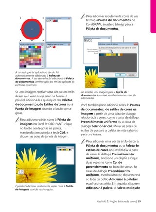 Capítulo 6: Noções básicas de cores | 89
A cor azul que foi aplicada ao círculo foi
automaticamente adicionada à Paleta de
documentos. A cor vermelha foi adicionada à Paleta
de documentos somente após ela ter sido aplicada ao
contorno do círculo.
Se uma imagem contiver uma cor ou um estilo
de cor que você deseja usar no futuro, é
possível adicioná-la a quaisquer das Paletas
de documentos, de Estilos de cores ou à
Paleta de imagens usando o botão conta-
gotas.
Para adicionar várias cores à Paleta de
imagens no Corel PHOTO-PAINT, clique
no botão conta-gotas na paleta,
mantendo pressionada a tecla Ctrl, e
clique nas cores da janela da imagem.
É possível adicionar rapidamente várias cores à Paleta
de imagens usando o conta-gotas.
Para adicionar rapidamente cores de um
bitmap à Paleta de documentos no
CorelDRAW, arraste o bitmap para a
Paleta de documentos.
Ao arrastar uma imagem para a Paleta de
documentos é possível escolher quantas cores são
adicionadas.
Você também pode adicionar cores às Paletas
de documentos, de estilos de cores ou
imagem a partir de uma caixa de diálogo
relacionada a cores, como a caixa de diálogo
Preenchimento uniforme ou a caixa de
diálogo Selecionar cor. Mover as cores ou
estilos de cor para a paleta permite salvá-las
para uso futuro.
Para adicionar uma cor ou estilo de cor à
Paleta de documentos ou à Paleta de
estilos de cores no CorelDRAW a partir
da caixa de diálogo Preenchimento
uniforme, selecione um objeto e clique
duas vezes no ícone Cor de
preenchimento na barra de status. Na
caixa de diálogo Preenchimento
uniforme, escolha uma cor, clique na seta
ao lado do botão Adicionar à paleta e
escolha uma paleta. Em seguida, clique em
Adicionar à paleta. A Paleta estilos de
 