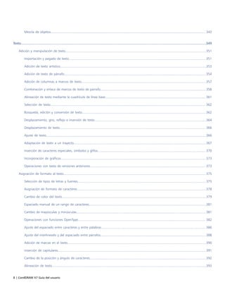 8 | CorelDRAW X7 Guía del usuario
Mezcla de objetos........................................................................................................................................................................ 343
Texto...................................................................................................................................................................................................349
Adición y manipulación de texto........................................................................................................................................................ 351
Importación y pegado de texto.................................................................................................................................................... 351
Adición de texto artístico..............................................................................................................................................................353
Adición de texto de párrafo......................................................................................................................................................... 354
Adición de columnas a marcos de texto.......................................................................................................................................357
Combinación y enlace de marcos de texto de párrafo.................................................................................................................. 358
Alineación de texto mediante la cuadrícula de línea base.............................................................................................................361
Selección de texto........................................................................................................................................................................ 362
Búsqueda, edición y conversión de texto......................................................................................................................................362
Desplazamiento, giro, reflejo e inversión de texto.........................................................................................................................364
Desplazamiento de texto.............................................................................................................................................................. 366
Ajuste de texto.............................................................................................................................................................................366
Adaptación de texto a un trayecto...............................................................................................................................................367
Inserción de caracteres especiales, símbolos y glifos..................................................................................................................... 370
Incorporación de gráficos............................................................................................................................................................. 373
Operaciones con texto de versiones anteriores............................................................................................................................. 373
Asignación de formato al texto.......................................................................................................................................................... 375
Selección de tipos de letras y fuentes...........................................................................................................................................375
Asignación de formato de caracteres............................................................................................................................................378
Cambio de color del texto............................................................................................................................................................379
Espaciado manual de un rango de caracteres...............................................................................................................................381
Cambio de mayúsculas y minúsculas............................................................................................................................................ 381
Operaciones con funciones OpenType.......................................................................................................................................... 382
Ajuste del espaciado entre caracteres y entre palabras................................................................................................................. 386
Ajuste del interlineado y del espaciado entre párrafos..................................................................................................................388
Adición de marcas en el texto......................................................................................................................................................390
Inserción de capitulares................................................................................................................................................................ 391
Cambio de la posición y ángulo de caracteres..............................................................................................................................392
Alineación de texto.......................................................................................................................................................................393
 