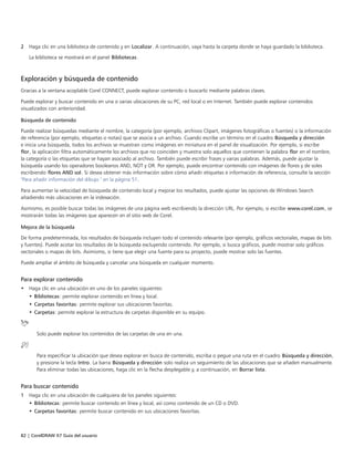 82 | CorelDRAW X7 Guía del usuario
2 Haga clic en una biblioteca de contenido y en Localizar. A continuación, vaya hasta la carpeta donde se haya guardado la biblioteca.
La biblioteca se mostrará en el panel Bibliotecas.
Exploración y búsqueda de contenido
Gracias a la ventana acoplable Corel CONNECT, puede explorar contenido o buscarlo mediante palabras claves.
Puede explorar y buscar contenido en una o varias ubicaciones de su PC, red local o en Internet. También puede explorar contenidos
visualizados con anterioridad.
Búsqueda de contenido
Puede realizar búsquedas mediante el nombre, la categoría (por ejemplo, archivos Clipart, imágenes fotográficas o fuentes) o la información
de referencia (por ejemplo, etiquetas o notas) que se asocia a un archivo. Cuando escribe un término en el cuadro Búsqueda y dirección
e inicia una búsqueda, todos los archivos se muestran como imágenes en miniatura en el panel de visualización. Por ejemplo, si escribe
flor, la aplicación filtra automáticamente los archivos que no coinciden y muestra solo aquellos que contienen la palabra flor en el nombre,
la categoría o las etiquetas que se hayan asociado al archivo. También puede escribir frases y varias palabras. Además, puede ajustar la
búsqueda usando los operadores booleanos AND, NOT y OR. Por ejemplo, puede encontrar contenido con imágenes de flores y de soles
escribiendo flores AND sol. Si desea obtener más información sobre cómo añadir etiquetas e información de referencia, consulte la sección
"Para añadir información del dibujo " en la página 51.
Para aumentar la velocidad de búsqueda de contenido local y mejorar los resultados, puede ajustar las opciones de Windows Search
añadiendo más ubicaciones en la indexación.
Asimismo, es posible buscar todas las imágenes de una página web escribiendo la dirección URL. Por ejemplo, si escribe www.corel.com, se
mostrarán todas las imágenes que aparecen en el sitio web de Corel.
Mejora de la búsqueda
De forma predeterminada, los resultados de búsqueda incluyen todo el contenido relevante (por ejemplo, gráficos vectoriales, mapas de bits
y fuentes). Puede acotar los resultados de la búsqueda excluyendo contenido. Por ejemplo, si busca gráficos, puede mostrar solo gráficos
vectoriales o mapas de bits. Asimismo, si tiene que elegir una fuente para su proyecto, puede mostrar solo las fuentes.
Puede ampliar el ámbito de búsqueda y cancelar una búsqueda en cualquier momento.
Para explorar contenido
• Haga clic en una ubicación en uno de los paneles siguientes:
• Bibliotecas: permite explorar contenido en línea y local.
• Carpetas favoritas: permite explorar sus ubicaciones favoritas.
• Carpetas: permite explorar la estructura de carpetas disponible en su equipo.
Solo puede explorar los contenidos de las carpetas de una en una.
Para especificar la ubicación que desea explorar en busca de contenido, escriba o pegue una ruta en el cuadro Búsqueda y dirección,
y presione la tecla Intro. La barra Búsqueda y dirección solo realiza un seguimiento de las ubicaciones que se añaden manualmente.
Para eliminar todas las ubicaciones, haga clic en la flecha desplegable y, a continuación, en Borrar lista.
Para buscar contenido
1 Haga clic en una ubicación de cualquiera de los paneles siguientes:
• Bibliotecas: permite buscar contenido en línea y local, así como contenido de un CD o DVD.
• Carpetas favoritas: permite buscar contenido en sus ubicaciones favoritas.
 