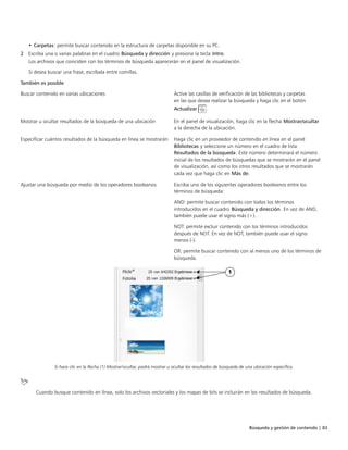 Búsqueda y gestión de contenido | 83
• Carpetas: permite buscar contenido en la estructura de carpetas disponible en su PC.
2 Escriba una o varias palabras en el cuadro Búsqueda y dirección y presione la tecla Intro.
Los archivos que coinciden con los términos de búsqueda aparecerán en el panel de visualización.
Si desea buscar una frase, escríbala entre comillas.
También es posible  
Buscar contenido en varias ubicaciones Active las casillas de verificación de las bibliotecas y carpetas
en las que desea realizar la búsqueda y haga clic en el botón
Actualizar .
Mostrar u ocultar resultados de la búsqueda de una ubicación En el panel de visualización, haga clic en la flecha Mostrar/ocultar
a la derecha de la ubicación.
Especificar cuántos resultados de la búsqueda en línea se mostrarán Haga clic en un proveedor de contenido en línea en el panel
Bibliotecas y seleccione un número en el cuadro de lista
Resultados de la búsqueda. Este número determinará el número
inicial de los resultados de búsquedas que se mostrarán en el panel
de visualización, así como los otros resultados que se mostrarán
cada vez que haga clic en Más de.
Ajustar una búsqueda por medio de los operadores booleanos Escriba uno de los siguientes operadores booleanos entre los
términos de búsqueda:
AND: permite buscar contenido con todos los términos
introducidos en el cuadro Búsqueda y dirección. En vez de AND,
también puede usar el signo más (+).
NOT: permite excluir contenido con los términos introducidos
después de NOT. En vez de NOT, también puede usar el signo
menos (-).
OR: permite buscar contenido con al menos uno de los términos de
búsqueda.
Si hace clic en la flecha (1) Mostrar/ocultar, podrá mostrar u ocultar los resultados de búsqueda de una ubicación específica.
Cuando busque contenido en línea, solo los archivos vectoriales y los mapas de bits se incluirán en los resultados de búsqueda.
 