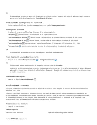 84 | CorelDRAW X7 Guía del usuario
Si desea explorar la carpeta en la que está almacenado un archivo o acceder a la página web origen de la imagen, haga clic sobre el
archivo con el botón derecho y seleccione Abrir ubicación de origen.
Para buscar todas las imágenes de una página web
• Escriba una dirección URL (por ejemplo, www.corel.com) en el cuadro Búsqueda y dirección.
Para mejorar la búsqueda
• En la barra de herramientas Filtro, haga clic en uno de los botones siguientes:
• Carpetas : permite mostrar u ocultar carpetas en las carpetas seleccionadas.
• Archivos de dibujo vectorial : permite mostrar u ocultar gráficos vectoriales que admita el conjunto de aplicaciones.
• Archivos de mapas de bits : permite mostrar u ocultar mapas de bits que admita el conjunto de aplicaciones.
• Archivos de fuentes : permite mostrar u ocultar fuentes TrueType (TTF), OpenType (OTF) y PostScript (PFB y PFM)
• Otros archivos : permite mostrar u ocultar formatos de archivo que admita el conjunto de aplicaciones.
En los resultados de búsqueda, se incluirá una categoría si el botón se muestra pulsado.
Para ir al contenido visualizado anteriormente
• Haga clic en los botones Navegarhacia atrás o Navegar hacia delante .
También puede regresar a los resultados de búsquedas anteriores pulsando Retroceso.
Igualmente, también puede explorar contenidos visualizados anteriormente si hace clic en la flecha desplegable de la barra Búsqueda
y dirección y selecciona una ubicación de la lista. La barra Búsqueda y dirección solo realiza un seguimiento de las ubicaciones que
se añaden manualmente.
Para detener una búsqueda
• Haga clic en el botón Cancelar búsqueda .
Visualización de contenido
Los cliparts, las fotografías y las fuentes aparecen en el panel de visualización como imágenes en miniatura. Puede seleccionar todas las
miniaturas, una o varias.
Si coloca el cursor sobre una miniatura, puede visualizar una vista previa de mayor tamaño. También puede visualizar información del
archivo (por ejemplo, nombre del archivo, tamaño, resolución de la imagen y modo de color) en el contenido que no haya proporcionado
un proveedor de contenido en línea. También puede previsualizar las fuentes que encuentre. La posibilidad de ver miniaturas y usar
herramientas de zoom facilita y agiliza aún más encontrar un archivo en particular.
Para seleccionar una miniatura
• Haga clic en una miniatura.
 
También es posible  
Seleccionar varias miniaturas Opte por uno de los siguientes métodos:
 