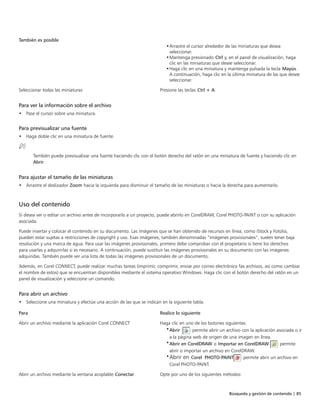 Búsqueda y gestión de contenido | 85
También es posible  
•Arrastre el cursor alrededor de las miniaturas que desea
seleccionar.
•Mantenga presionado Ctrl y, en el panel de visualización, haga
clic en las miniaturas que desee seleccionar.
•Haga clic en una miniatura y mantenga pulsada la tecla Mayús.
A continuación, haga clic en la última miniatura de las que desee
seleccionar.
Seleccionar todas las miniaturas Presione las teclas Ctrl + A.
Para ver la información sobre el archivo
• Pase el cursor sobre una miniatura.
Para previsualizar una fuente
• Haga doble clic en una miniatura de fuente.
También puede previsualizar una fuente haciendo clic con el botón derecho del ratón en una miniatura de fuente y haciendo clic en
Abrir.
Para ajustar el tamaño de las miniaturas
• Arrastre el deslizador Zoom hacia la izquierda para disminuir el tamaño de las miniaturas o hacia la derecha para aumentarlo.
Uso del contenido
Si desea ver o editar un archivo antes de incorporarlo a un proyecto, puede abrirlo en CorelDRAW, Corel PHOTO-PAINT o con su aplicación
asociada.
Puede insertar y colocar el contenido en su documento. Las imágenes que se han obtenido de recursos en línea, como iStock y Fotolia,
pueden estar sujetas a restricciones de copyright y uso. Esas imágenes, también denominadas “imágenes provisionales”, suelen tener baja
resolución y una marca de agua. Para usar las imágenes provisionales, primero debe comprobar con el propietario si tiene los derechos
para usarlas y adquirirlas si es necesario. A continuación, puede sustituir las imágenes provisionales en su documento con las imágenes
adquiridas. También puede ver una lista de todas las imágenes provisionales de un documento.
Además, en Corel CONNECT, puede realizar muchas tareas (imprimir, comprimir, enviar por correo electrónico fax archivos, así como cambiar
el nombre de estos) que se encuentran disponibles mediante el sistema operativo Windows. Haga clic con el botón derecho del ratón en un
panel de visualización y seleccione un comando.
Para abrir un archivo
• Seleccione una miniatura y efectúe una acción de las que se indican en la siguiente tabla.
 
Para Realice lo siguiente
Abrir un archivo mediante la aplicación Corel CONNECT Haga clic en uno de los botones siguientes:
•Abrir : permite abrir un archivo con la aplicación asociada o ir
a la página web de origen de una imagen en línea.
•Abrir en CorelDRAW o Importar en CorelDRAW : permite
abrir o importar un archivo en CorelDRAW.
•Abrir en Corel PHOTO-PAINT : permite abrir un archivo en
Corel PHOTO-PAINT.
Abrir un archivo mediante la ventana acoplable Conectar Opte por uno de los siguientes métodos:
 