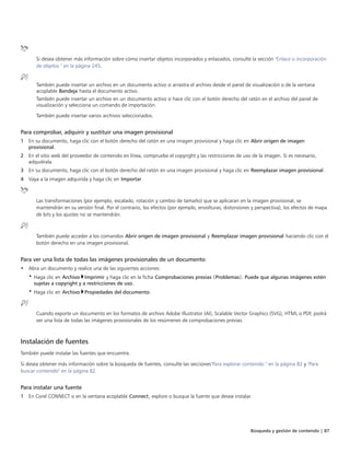 Búsqueda y gestión de contenido | 87
Si desea obtener más información sobre cómo insertar objetos incorporados y enlazados, consulte la sección "Enlace o incorporación
de objetos " en la página 245.
También puede insertar un archivo en un documento activo si arrastra el archivo desde el panel de visualización o de la ventana
acoplable Bandeja hasta el documento activo.
También puede insertar un archivo en un documento activo si hace clic con el botón derecho del ratón en el archivo del panel de
visualización y selecciona un comando de importación.
También puede insertar varios archivos seleccionados.
Para comprobar, adquirir y sustituir una imagen provisional
1 En su documento, haga clic con el botón derecho del ratón en una imagen provisional y haga clic en Abrir origen de imagen
provisional.
2 En el sitio web del proveedor de contenido en línea, compruebe el copyright y las restricciones de uso de la imagen. Si es necesario,
adquiérala.
3 En su documento, haga clic con el botón derecho del ratón en una imagen provisional y haga clic en Reemplazar imagen provisional.
4 Vaya a la imagen adquirida y haga clic en Importar.
Las transformaciones (por ejemplo, escalado, rotación y cambio de tamaño) que se aplicaran en la imagen provisional, se
mantendrán en su versión final. Por el contrario, los efectos (por ejemplo, envolturas, distorsiones y perspectiva), los efectos de mapa
de bits y los ajustes no se mantendrán.
También puede acceder a los comandos Abrir origen de imagen provisional y Reemplazar imagen provisional haciendo clic con el
botón derecho en una imagen provisional.
Para ver una lista de todas las imágenes provisionales de un documento
• Abra un documento y realice una de las siguientes acciones:
• Haga clic en Archivo Imprimir y haga clic en la ficha Comprobaciones previas (Problemas). Puede que algunas imágenes estén
sujetas a copyright y a restricciones de uso.
• Haga clic en Archivo Propiedades del documento.
Cuando exporte un documento en los formatos de archivo Adobe Illustrator (AI), Scalable Vector Graphics (SVG), HTML o PDF, podrá
ver una lista de todas las imágenes provisionales de los resúmenes de comprobaciones previas.
Instalación de fuentes
También puede instalar las fuentes que encuentre.
Si desea obtener más información sobre la búsqueda de fuentes, consulte las secciones"Para explorar contenido " en la página 82 y "Para
buscar contenido" en la página 82.
Para instalar una fuente
1 En Corel CONNECT o en la ventana acoplable Connect, explore o busque la fuente que desea instalar.
 