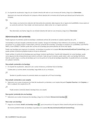 88 | CorelDRAW X7 Guía del usuario
2 En el panel de visualización, haga clic con el botón derecho del ratón en una miniatura de fuente y haga clic en Desinstalar.
Aparecerá una marca de verificación en la esquina inferior derecha de la miniatura de la fuente que indicará que la fuente se ha
instalado.
Para instalar una fuente de la colección del Intercambio de contenido, debe disponer de un registro de CorelDRAW e iniciar sesión en
su cuenta de corel.com. Para instalar una fuente premium, debe contar con un registro premium.
Para desinstalar una fuente, haga clic con el botón derecho del ratón en una miniatura y haga clic en Desinstalar.
Administración del contenido
Puede organizar el contenido usando las bandejas o añadiendo archivos de contenido en carpetas específicas de su PC.
Una bandeja es útil para recopilar contenido de varias carpetas. Aunque en la bandeja se hace referencia a los archivos, en realidad se
encuentran en su carpeta original. Puede añadir y eliminar contenido de la bandeja. La bandeja se comparte con CorelDRAW, Corel PHOTO-
PAINT y Corel CONNECT. También puede abrir archivos de la bandeja para previsualizarlos de forma más rápida.
Puede crear bandejas para organizar el contenido. Las bandejas se guardan en la carpeta Mis documentosCorelCorel ContentTrays, pero
puede cambiar el directorio predeterminado en el que se almacenan.
Puede cambiar el nombre de las bandejas para que tengan nombres significativos. Cuando esté trabajando con varias bandejas, puede
cerrar algunas de ellas temporalmente para evitar la confusión. Cada vez que lo necesite, puede volver a abrir una bandeja fácilmente.
Además, puede cargar un archivo de bandejas que no se encuentre en la lista de las bandejas disponibles. Es posible eliminar una bandeja
en cualquier momento.
Para añadir contenido a la bandeja
• En el panel de visualización, seleccione una o varias miniaturas y arrástrelas hacia la bandeja.
Si desea abrir un archivo desde una bandeja, haga doble clic en su miniatura.
También es posible arrastrar el contenido desde una carpeta de su PC hacia la bandeja.
Para añadir contenido a una carpeta
• Seleccione una o varias miniaturas en el área de visualización y arrástrelas a una carpeta del panel Carpetas favoritas o de Carpetas, o
bien a cualquier otra carpeta de su PC.
Puede arrastrar contenido desde la bandeja hacia una carpeta.
Para quitar contenido de una bandeja
• Seleccione una o varias miniaturas de la bandeja y haga clic en el botón Eliminar de la bandeja .
Para crear una bandeja
• Haga clic en el botón Añadir una bandeja nueva , que se encuentra en la esquina inferior derecha del panel de la bandeja.
De manera predeterminada, las bandejas se guardan en la carpeta Mis documentosCorelCorel ContentTrays.
 
