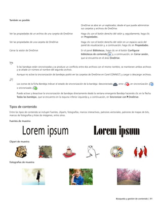 Búsqueda y gestión de contenido | 91
También es posible  
OneDrive se abre en un explorador, desde el que puede administrar
sus carpetas y archivos de OneDrive.
Ver las propiedades de un archivo de una carpeta de OneDrive Haga clic con el botón derecho del ratón y, seguidamente, haga clic
en Propiedades.
Ver las propiedades de una carpeta de OneDrive Haga clic con el botón derecho del ratón en un espacio vacío del
panel de visualización y, a continuación, haga clic en Propiedades.
Cerrar la sesión de OneDrive En el panel Bibliotecas, haga clic en el botón Configurar
bibliotecas de contenido y, a continuación, en Cerrar sesión,
que se encuentra en el área OneDrive.
Si las bandejas están sincronizadas y se produce un conflicto entre dos archivos con el mismo nombre, se mantienen ambos archivos
y se añade un número al nombre del segundo archivo.
Aunque no active la sincronización de bandejas podrá ver las carpetas de OneDrive en Corel CONNECT, y cargar o descargar archivos.
Los iconos de la ficha Bandeja indican el estado de sincronización de la bandeja: desconectado , error , en sincronización
o sincronizado .
Puede activar y desactivar la sincronización de bandejas directamente desde la ventana emergente Bandeja haciendo clic en la flecha
Todas las bandejas, que se encuentra en la esquina inferior izquierda y, a continuación, en Sincronizar con OneDrive.
Tipos de contenido
Entre los tipos de contenido se incluyen fuentes, cliparts, fotografías, marcos interactivos, patrones vectoriales, patrones de mapas de bits,
marcos de fotografías y listas de imágenes, entre otros.
 
Fuentes de muestra  
 
Clipart de muestra    
 
Fotografías de muestra  
 
 
 
 