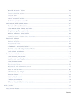 Índice | 9
Adición de tabulaciones y sangrías...............................................................................................................................................395
Operaciones con estilos de texto.................................................................................................................................................. 396
Separación silábica....................................................................................................................................................................... 397
Inserción de códigos de formato..................................................................................................................................................399
Visualización de caracteres no imprimibles................................................................................................................................... 400
Operaciones con texto en diferentes idiomas..................................................................................................................................... 401
Asignación de formato a texto asiático........................................................................................................................................ 401
Uso de reglas de salto de línea para texto asiático.......................................................................................................................402
Compatibilidad OpenType para texto asiático............................................................................................................................... 403
Asignación de formato al texto multilingüe..................................................................................................................................403
Visualización de texto en cualquier idioma correctamente............................................................................................................405
Administración de fuentes..................................................................................................................................................................407
Sustitución de fuentes.................................................................................................................................................................. 407
Incorporación de fuentes..............................................................................................................................................................408
Previsualización e identificación de fuentes...................................................................................................................................409
Elección de fuentes mediante Experimentos con fuentes.............................................................................................................. 410
Uso de Bitstream Font Navigator..................................................................................................................................................413
Uso de las herramientas de escritura..................................................................................................................................................415
Uso de la función Corrección rápida............................................................................................................................................ 415
Uso del corrector ortográfico y Grammatik...................................................................................................................................417
Uso de la función Sinónimos........................................................................................................................................................419
Operaciones con idiomas..............................................................................................................................................................420
Personalización de las herramientas de escritura...........................................................................................................................421
Uso de los estilos de revisión....................................................................................................................................................... 422
Utilización de las clases de reglas.................................................................................................................................................424
Análisis de un dibujo....................................................................................................................................................................425
Uso de las listas de palabras........................................................................................................................................................ 426
Comprobación de estadísticas...................................................................................................................................................... 429
Referencia: Utilización de las herramientas de escritura................................................................................................................ 429
Estilos y plantillas.............................................................................................................................................................................. 435
Operaciones con plantillas..................................................................................................................................................................437
 