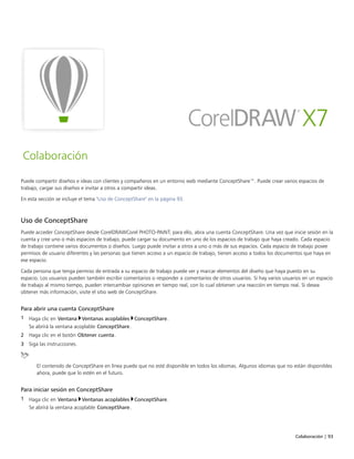 Colaboración | 93
Colaboración
Puede compartir diseños e ideas con clientes y compañeros en un entorno web mediante ConceptShare™. Puede crear varios espacios de
trabajo, cargar sus diseños e invitar a otros a compartir ideas.
En esta sección se incluye el tema "Uso de ConceptShare" en la página 93.
Uso de ConceptShare
Puede acceder ConceptShare desde CorelDRAWCorel PHOTO-PAINT; para ello, abra una cuenta ConceptShare. Una vez que inicie sesión en la
cuenta y cree uno o más espacios de trabajo, puede cargar su documento en uno de los espacios de trabajo que haya creado. Cada espacio
de trabajo contiene varios documentos o diseños. Luego puede invitar a otros a uno o más de sus espacios. Cada espacio de trabajo posee
permisos de usuario diferentes y las personas que tienen acceso a un espacio de trabajo, tienen acceso a todos los documentos que haya en
ese espacio.
Cada persona que tenga permiso de entrada a su espacio de trabajo puede ver y marcar elementos del diseño que haya puesto en su
espacio. Los usuarios pueden también escribir comentarios o responder a comentarios de otros usuarios. Si hay varios usuarios en un espacio
de trabajo al mismo tiempo, pueden intercambiar opiniones en tiempo real, con lo cual obtienen una reacción en tiempo real. Si desea
obtener más información, visite el sitio web de ConceptShare.
Para abrir una cuenta ConceptShare
1 Haga clic en Ventana Ventanas acoplables ConceptShare.
Se abrírá la ventana acoplable ConceptShare.
2 Haga clic en el botón Obtener cuenta.
3 Siga las instrucciones.
El contenido de ConceptShare en línea puede que no esté disponible en todos los idiomas. Algunos idiomas que no están disponibles
ahora, puede que lo estén en el futuro.
Para iniciar sesión en ConceptShare
1 Haga clic en Ventana Ventanas acoplables ConceptShare.
Se abrírá la ventana acoplable ConceptShare.
 