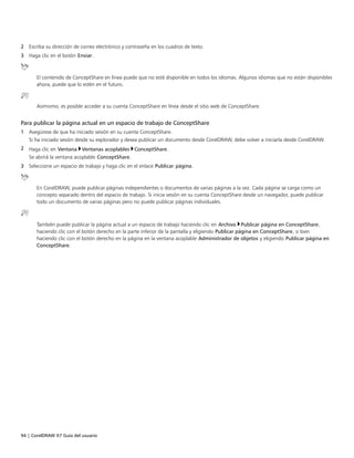 94 | CorelDRAW X7 Guía del usuario
2 Escriba su dirección de correo electrónico y contraseña en los cuadros de texto.
3 Haga clic en el botón Enviar.
El contenido de ConceptShare en línea puede que no esté disponible en todos los idiomas. Algunos idiomas que no están disponibles
ahora, puede que lo estén en el futuro.
Asimismo, es posible acceder a su cuenta ConceptShare en línea desde el sitio web de ConceptShare.
Para publicar la página actual en un espacio de trabajo de ConceptShare
1 Asegúrese de que ha iniciado sesión en su cuenta ConceptShare.
Si ha iniciado sesión desde su explorador y desea publicar un documento desde CorelDRAW, debe volver a iniciarla desde CorelDRAW.
2 Haga clic en Ventana Ventanas acoplables ConceptShare.
Se abrírá la ventana acoplable ConceptShare.
3 Seleccione un espacio de trabajo y haga clic en el enlace Publicar página.
En CorelDRAW, puede publicar páginas independientes o documentos de varias páginas a la vez. Cada página se carga como un
concepto separado dentro del espacio de trabajo. Si inicia sesión en su cuenta ConceptShare desde un navegador, puede publicar
todo un documento de varias páginas pero no puede publicar páginas individuales.
También puede publicar la página actual a un espacio de trabajo haciendo clic en Archivo Publicar página en ConceptShare,
haciendo clic con el botón derecho en la parte inferior de la pantalla y eligiendo Publicar página en ConceptShare, o bien
haciendo clic con el botón derecho en la página en la ventana acoplable Administrador de objetos y eligiendo Publicar página en
ConceptShare.
 