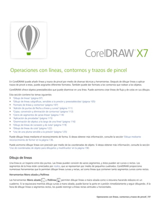 Operaciones con líneas, contornos y trazos de pincel | 97
Operaciones con líneas, contornos y trazos de pincel
En CorelDRAW puede añadir líneas y trazos de pincel por medio de diversas técnicas y herramientas. Después de dibujar líneas o aplicar
trazos de pincel a estas, puede asignarles diferentes formatos. También puede dar formato a los contornos que rodean a los objetos.
CorelDRAW ofrece objetos preestablecidos que puede diseminar en una línea. Puede asimismo crear líneas de flujo y de cotas en sus dibujos.
Esta sección contiene los temas siguientes:
• "Dibujo de líneas" (página 97)
• "Dibujo de líneas caligráficas, sensibles a la presión y preestablecidas" (página 105)
• "Formato de líneas y contornos" (página 107)
• "Adición de puntas de flecha a líneas y curvas" (página 111)
• "Copia, conversión y eliminación de contornos" (página 113)
• "Cierre de segmentos de varias líneas" (página 114)
• "Aplicación de pinceladas" (página 115)
• "Diseminación de objetos a lo largo de una línea" (página 116)
• "Dibujo de líneas de conexión y de nota" (página 119)
• "Dibujo de líneas de cota" (página 122)
• "Uso de una pluma sensible a la presión" (página 125)
Puede dibujar líneas mediante el reconocimiento de forma. Si desea obtener más información, consulte la sección "Dibujo mediante
reconocimiento de forma" en la página 136.
Puede asimismo dibujar líneas con precisión por medio de las coordenadas de objeto. Si desea obtener más información, consulte la sección
"Uso de coordenadas de objeto para dibujarlos y modificarlos" en la página 190.
Dibujo de líneas
Una línea es un trayecto entre dos puntos. Las líneas pueden consistir de varios segmentos, y éstos pueden ser curvos o rectos. Los
segmentos de la línea están conectados por nodos, que se representan por medio de pequeños cuadrados. CorelDRAW proporciona
numerosas herramientas que le permiten dibujar líneas curvas y rectas, así como líneas que contienen tanto segmentos curvos como rectos.
Herramientas Mano alzada y Polilínea
Las herramientas Mano alzada y Polilínea permiten dibujar líneas a mano alzada como si estuviera haciendo esbozos en un
cuaderno. Si se equivocara mientras dibuja curvas a mano alzada, puede borrar la parte en cuestión inmediatamente y seguir dibujando. A la
hora de dibujar líneas o segmentos rectos, los puede restringir a líneas rectas verticales u horizontales.
 